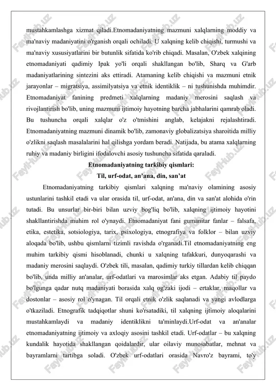 radi. natijada, bu atama xalqlarning ruhiy va madaniy birligini ifodalovchi asosiy tushuncha sifatida qaraladi. etnomadaniyatning tarkibiy qismlari: til, urf-odat, an’ana, din, san’at etnomadaniyatning tarkibiy qismlari xalqning ma'naviy olamining asosiy ustunlarini tashkil etadi va ular orasida til, urf-odat, an'ana, din va san'at alohida o'rin tutadi. bu unsurlar bir-biri bilan uzviy bog'liq bo'lib, xalqning ijtimoiy hayotini shakllantirishda muhim rol o'ynaydi. etnomadaniyat fani gumanitar fanlar – falsafa, etika, estetika, sotsiologiya, tarix, psixologiya, etnografiya va folklor – bilan uzviy aloqada bo'lib, ushbu qismlarni tizimli ravishda o'rganadi.til etnomadaniyatning eng muhim tarkibiy qismi hisoblanadi, chunki u xalqning tafakkuri, dunyoqarashi va madaniy merosini saqlaydi. o'zbek tili, masalan, qadimiy turkiy tillardan kelib chiqqan bo'lib, unda milliy an'analar, urf-odatlari va marosimlar aks etgan. adabiy til paydo bo'lgunga qadar nutq madaniyati borasida xalq og'zaki ijodi – ertaklar, maqollar va dostonlar – asosiy rol o'ynagan. til orqali etnik o'zlik saqlanadi va yangi avlodlarga o'tkaziladi. etnografik tadqiqotlar shuni ko'rsatadiki, til xalqning ijtimoiy …