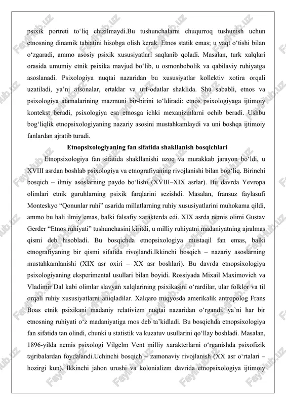 rning paydo bo‘lishi (xviii–xix asrlar). bu davrda yevropa olimlari etnik guruhlarning psixik farqlarini sezishdi. masalan, fransuz faylasufi monteskyo “qonunlar ruhi” asarida millatlarning ruhiy xususiyatlarini muhokama qildi, ammo bu hali ilmiy emas, balki falsafiy xarakterda edi. xix asrda nemis olimi gustav gerder “etnos ruhiyati” tushunchasini kiritdi, u milliy ruhiyatni madaniyatning ajralmas qismi deb hisobladi. bu bosqichda etnopsixologiya mustaqil fan emas, balki etnografiyaning bir qismi sifatida rivojlandi.ikkinchi bosqich – nazariy asoslarning mustahkamlanishi (xix asr oxiri – xx asr boshlari). bu davrda etnopsixologiya psixologiyaning eksperimental usullari bilan boyidi. rossiyada mixail maximovich va vladimir dal kabi olimlar slavyan xalqlarining psixikasini o‘rardilar, ular folklor va til orqali ruhiy xususiyatlarni aniqladilar. xalqaro miqyosda amerikalik antropolog frans boas etnik psixikani madaniy relativizm nuqtai nazaridan o‘rgandi, ya’ni har bir etnosning ruhiyati o‘z madaniyatiga mos deb ta’kidladi. bu bosqichda etnopsixologiya fan sifatida tan olindi, chunki u statistik va kuzatuv usullarini qo‘llay boshladi. masalan, 1896-yilda nemis psixologi vilgelm vent milliy …
