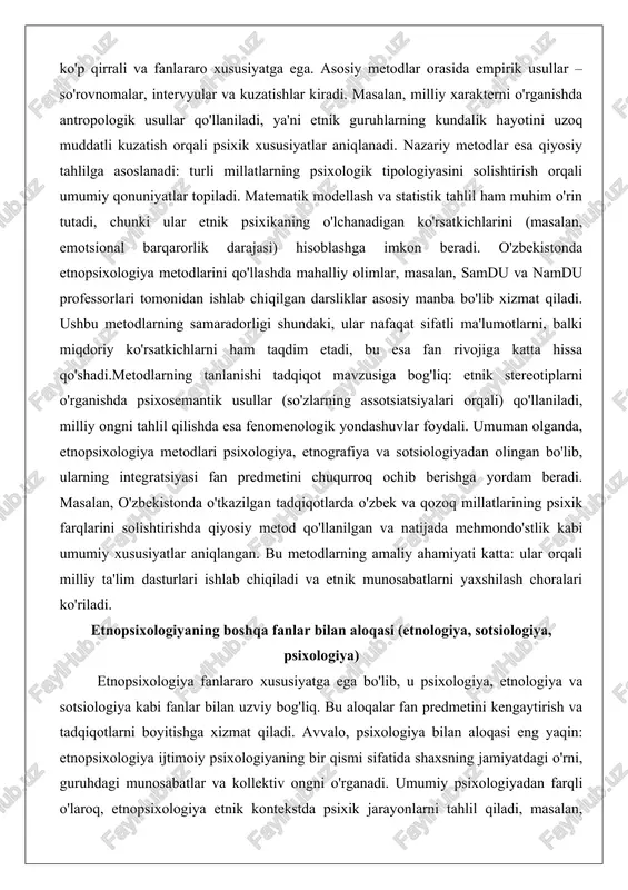 orligi shundaki, ular nafaqat sifatli ma'lumotlarni, balki miqdoriy ko'rsatkichlarni ham taqdim etadi, bu esa fan rivojiga katta hissa qo'shadi.metodlarning tanlanishi tadqiqot mavzusiga bog'liq: etnik stereotiplarni o'rganishda psixosemantik usullar (so'zlarning assotsiatsiyalari orqali) qo'llaniladi, milliy ongni tahlil qilishda esa fenomenologik yondashuvlar foydali. umuman olganda, etnopsixologiya metodlari psixologiya, etnografiya va sotsiologiyadan olingan bo'lib, ularning integratsiyasi fan predmetini chuqurroq ochib berishga yordam beradi. masalan, o'zbekistonda o'tkazilgan tadqiqotlarda o'zbek va qozoq millatlarining psixik farqlarini solishtirishda qiyosiy metod qo'llanilgan va natijada mehmondo'stlik kabi umumiy xususiyatlar aniqlangan. bu metodlarning amaliy ahamiyati katta: ular orqali milliy ta'lim dasturlari ishlab chiqiladi va etnik munosabatlarni yaxshilash choralari ko'riladi. etnopsixologiyaning boshqa fanlar bilan aloqasi (etnologiya, sotsiologiya, psixologiya) etnopsixologiya fanlararo xususiyatga ega bo'lib, u psixologiya, etnologiya va sotsiologiya kabi fanlar bilan uzviy bog'liq. bu aloqalar fan predmetini kengaytirish va tadqiqotlarni boyitishga xizmat qiladi. avvalo, psixologiya bilan aloqasi eng yaqin: etnopsixologiya ijtimoiy psixologiyaning bir qismi sifatida shaxsning jamiyatdagi o'rni, guruhdagi munosabatlar va kollektiv …