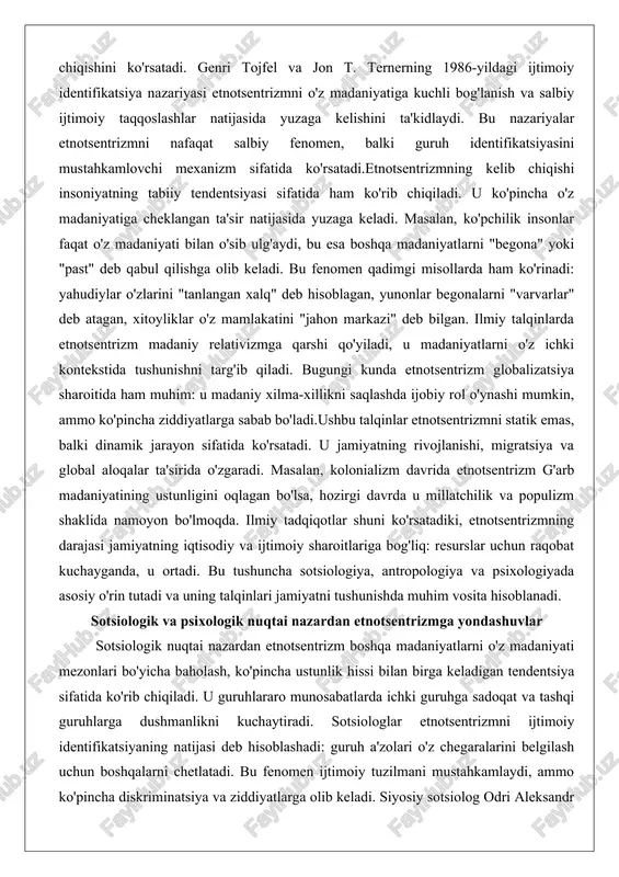 iy xilma-xillikni saqlashda ijobiy rol o'ynashi mumkin, ammo ko'pincha ziddiyatlarga sabab bo'ladi.ushbu talqinlar etnotsentrizmni statik emas, balki dinamik jarayon sifatida ko'rsatadi. u jamiyatning rivojlanishi, migratsiya va global aloqalar ta'sirida o'zgaradi. masalan, kolonializm davrida etnotsentrizm g'arb madaniyatining ustunligini oqlagan bo'lsa, hozirgi davrda u millatchilik va populizm shaklida namoyon bo'lmoqda. ilmiy tadqiqotlar shuni ko'rsatadiki, etnotsentrizmning darajasi jamiyatning iqtisodiy va ijtimoiy sharoitlariga bog'liq: resurslar uchun raqobat kuchayganda, u ortadi. bu tushuncha sotsiologiya, antropologiya va psixologiyada asosiy o'rin tutadi va uning talqinlari jamiyatni tushunishda muhim vosita hisoblanadi. sotsiologik va psixologik nuqtai nazardan etnotsentrizmga yondashuvlar sotsiologik nuqtai nazardan etnotsentrizm boshqa madaniyatlarni o'z madaniyati mezonlari bo'yicha baholash, ko'pincha ustunlik hissi bilan birga keladigan tendentsiya sifatida ko'rib chiqiladi. u guruhlararo munosabatlarda ichki guruhga sadoqat va tashqi guruhlarga dushmanlikni kuchaytiradi. sotsiologlar etnotsentrizmni ijtimoiy identifikatsiyaning natijasi deb hisoblashadi: guruh a'zolari o'z chegaralarini belgilash uchun boshqalarni chetlatadi. bu fenomen ijtimoiy tuzilmani mustahkamlaydi, ammo ko'pincha diskriminatsiya va ziddiyatlarga olib keladi. siyosiy …