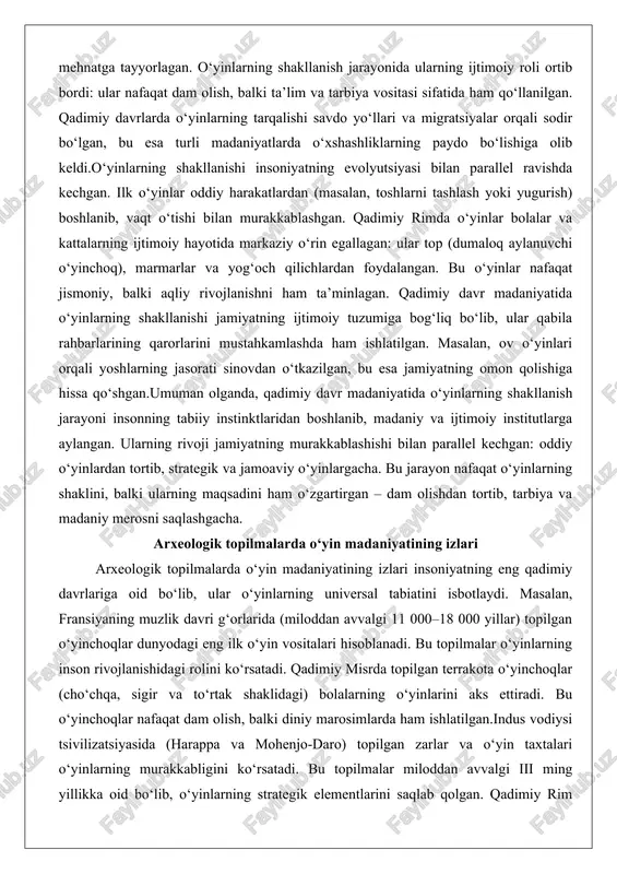 rivojlanishni ham ta’minlagan. qadimiy davr madaniyatida o‘yinlarning shakllanishi jamiyatning ijtimoiy tuzumiga bog‘liq bo‘lib, ular qabila rahbarlarining qarorlarini mustahkamlashda ham ishlatilgan. masalan, ov o‘yinlari orqali yoshlarning jasorati sinovdan o‘tkazilgan, bu esa jamiyatning omon qolishiga hissa qo‘shgan.umuman olganda, qadimiy davr madaniyatida o‘yinlarning shakllanish jarayoni insonning tabiiy instinktlaridan boshlanib, madaniy va ijtimoiy institutlarga aylangan. ularning rivoji jamiyatning murakkablashishi bilan parallel kechgan: oddiy o‘yinlardan tortib, strategik va jamoaviy o‘yinlargacha. bu jarayon nafaqat o‘yinlarning shaklini, balki ularning maqsadini ham o‘zgartirgan – dam olishdan tortib, tarbiya va madaniy merosni saqlashgacha. arxeologik topilmalarda o‘yin madaniyatining izlari arxeologik topilmalarda o‘yin madaniyatining izlari insoniyatning eng qadimiy davrlariga oid bo‘lib, ular o‘yinlarning universal tabiatini isbotlaydi. masalan, fransiyaning muzlik davri g‘orlarida (miloddan avvalgi 11 000–18 000 yillar) topilgan o‘yinchoqlar dunyodagi eng ilk o‘yin vositalari hisoblanadi. bu topilmalar o‘yinlarning inson rivojlanishidagi rolini ko‘rsatadi. qadimiy misrda topilgan terrakota o‘yinchoqlar (cho‘chqa, sigir va to‘rtak shaklidagi) bolalarning o‘yinlarini aks ettiradi. bu o‘yinchoqlar nafaqat dam olish, …