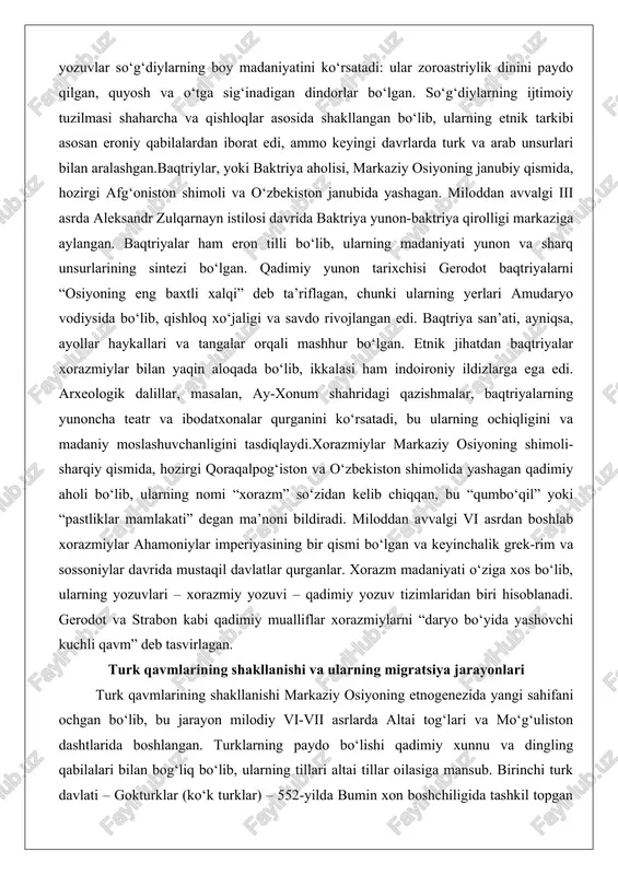 ligini tasdiqlaydi.xorazmiylar markaziy osiyoning shimoli-sharqiy qismida, hozirgi qoraqalpog‘iston va o‘zbekiston shimolida yashagan qadimiy aholi bo‘lib, ularning nomi “xorazm” so‘zidan kelib chiqqan, bu “qumbo‘qil” yoki “pastliklar mamlakati” degan ma’noni bildiradi. miloddan avvalgi vi asrdan boshlab xorazmiylar ahamoniylar imperiyasining bir qismi bo‘lgan va keyinchalik grek-rim va sossoniylar davrida mustaqil davlatlar qurganlar. xorazm madaniyati o‘ziga xos bo‘lib, ularning yozuvlari – xorazmiy yozuvi – qadimiy yozuv tizimlaridan biri hisoblanadi. gerodot va strabon kabi qadimiy mualliflar xorazmiylarni “daryo bo‘yida yashovchi kuchli qavm” deb tasvirlagan. turk qavmlarining shakllanishi va ularning migratsiya jarayonlari turk qavmlarining shakllanishi markaziy osiyoning etnogenezida yangi sahifani ochgan bo‘lib, bu jarayon milodiy vi-vii asrlarda altai tog‘lari va mo‘g‘uliston dashtlarida boshlangan. turklarning paydo bo‘lishi qadimiy xunnu va dingling qabilalari bilan bog‘liq bo‘lib, ularning tillari altai tillar oilasiga mansub. birinchi turk davlati – gokturklar (ko‘k turklar) – 552-yilda bumin xon boshchiligida tashkil topgan va markaziy osiyoning katta qismini birlashtirgan. gokturklar davrida turk yozuvi – orxon …