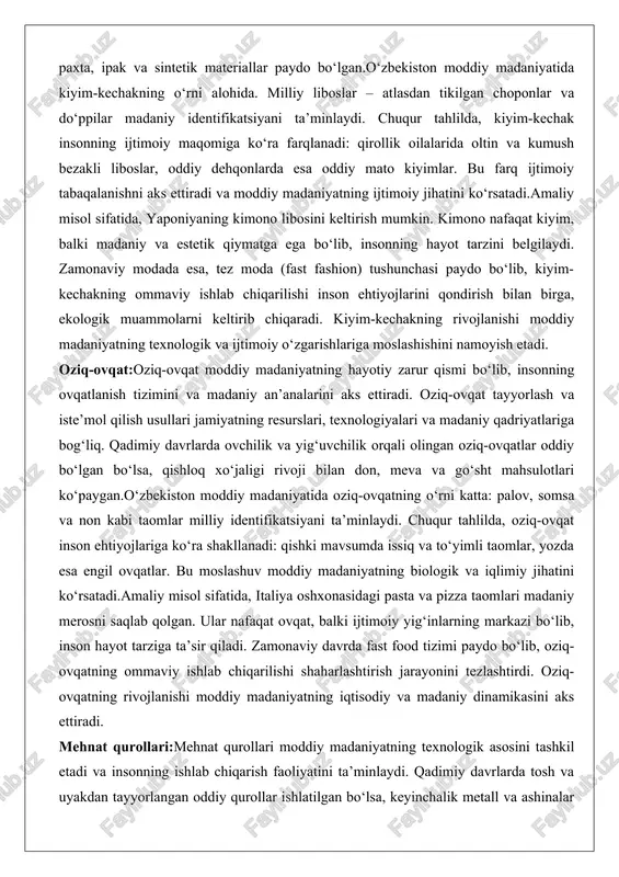 a ijtimoiy o‘zgarishlariga moslashishini namoyish etadi. oziq-ovqat:oziq-ovqat moddiy madaniyatning hayotiy zarur qismi bo‘lib, insonning ovqatlanish tizimini va madaniy an’analarini aks ettiradi. oziq-ovqat tayyorlash va iste’mol qilish usullari jamiyatning resurslari, texnologiyalari va madaniy qadriyatlariga bog‘liq. qadimiy davrlarda ovchilik va yig‘uvchilik orqali olingan oziq-ovqatlar oddiy bo‘lgan bo‘lsa, qishloq xo‘jaligi rivoji bilan don, meva va go‘sht mahsulotlari ko‘paygan.o‘zbekiston moddiy madaniyatida oziq-ovqatning o‘rni katta: palov, somsa va non kabi taomlar milliy identifikatsiyani ta’minlaydi. chuqur tahlilda, oziq-ovqat inson ehtiyojlariga ko‘ra shakllanadi: qishki mavsumda issiq va to‘yimli taomlar, yozda esa engil ovqatlar. bu moslashuv moddiy madaniyatning biologik va iqlimiy jihatini ko‘rsatadi.amaliy misol sifatida, italiya oshxonasidagi pasta va pizza taomlari madaniy merosni saqlab qolgan. ular nafaqat ovqat, balki ijtimoiy yig‘inlarning markazi bo‘lib, inson hayot tarziga ta’sir qiladi. zamonaviy davrda fast food tizimi paydo bo‘lib, oziq-ovqatning ommaviy ishlab chiqarilishi shaharlashtirish jarayonini tezlashtirdi. oziq-ovqatning rivojlanishi moddiy madaniyatning iqtisodiy va madaniy dinamikasini aks ettiradi. mehnat qurollari:mehnat qurollari moddiy madaniyatning texnologik …