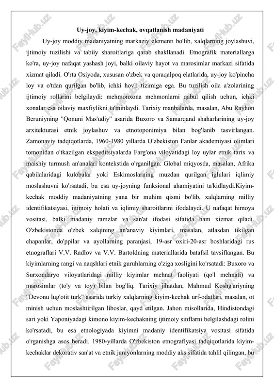 'rganilgan. global miqyosda, masalan, afrika qabilalaridagi kulobalar yoki eskimoslarning muzdan qurilgan iglulari iqlimiy moslashuvni ko'rsatadi, bu esa uy-joyning funksional ahamiyatini ta'kidlaydi.kiyim-kechak moddiy madaniyatning yana bir muhim qismi bo'lib, xalqlarning milliy identifikatsiyasi, ijtimoiy holati va iqlimiy sharoitlarini ifodalaydi. u nafaqat himoya vositasi, balki madaniy ramzlar va san'at ifodasi sifatida ham xizmat qiladi. o'zbekistonda o'zbek xalqining an'anaviy kiyimlari, masalan, atlasdan tikilgan chapanlar, do'ppilar va ayollarning paranjasi, 19-asr oxiri-20-asr boshlaridagi rus etnograflari v.v. radlov va v.v. bartoldning materiallarida batafsil tavsiflangan. bu kiyimlarning rangi va naqshlari etnik guruhlarning o'ziga xosligini ko'rsatadi: buxoro va surxondaryo viloyatlaridagi milliy kiyimlar mehnat faoliyati (qo'l mehnati) va marosimlar (to'y va toy) bilan bog'liq. tarixiy jihatdan, mahmud koshg'ariyning "devonu lug'otit turk" asarida turkiy xalqlarning kiyim-kechak urf-odatlari, masalan, ot minish uchun moslashtirilgan liboslar, qayd etilgan. jahon misollarida, hindistondagi sari yoki yaponiyadagi kimono kiyim-kechakning ijtimoiy sinflarni belgilashdagi rolini ko'rsatadi, bu esa etnologiyada kiyimni madaniy identifikatsiya vositasi sifatida o'rganishga asos beradi. 1980-yillarda o'zbekiston …