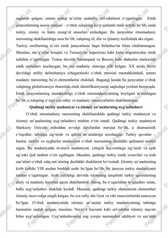etnik jarayonlarning murakkabligi o‘zbek etnomadaniyatining boyligini ta’minlagan bo‘lib, u xalqning o‘ziga xos ruhiy va madaniy xususiyatlarini shakllantirgan. qadimgi turkiy madaniyat va islomiy an’analarning uyg‘unlashuvi o‘zbek etnomadaniy merosining shakllanishida qadimgi turkiy madaniyat va islomiy an’analarning uyg‘unlashuvi muhim o‘rin tutadi. qadimgi turkiy madaniyat markaziy osiyoda miloddan avvalgi davrlardan mavjud bo‘lib, u shamanistik e’tiqodlar, tabiatga sig‘inish va qabila an’analariga asoslangan. turkiy qavmlar – hunlar, turklar va uyghurlar madaniyati o‘zbek merosining dastlabki qatlamini tashkil etgan. bu madaniyatda ot-arava madaniyati, yirtqich hayvonlarga sig‘inish va epik og‘zaki ijod muhim o‘rin egallagan. masalan, qadimgi turkiy runik yozuvlari va tosh san’atlari o‘zbek xalq san’atining dastlabki shakllarini ko‘rsatadi. islomiy an’analarning kirib kelishi viii asrdan boshlab sodir bo‘lgan bo‘lib, bu jarayon turkiy madaniyatni tubdan o‘zgartirgan. arab xalifaligi davrida islomning tarqalishi turkiy qavmlarning diniy va madaniy hayotini qayta shakllantirdi. biroq, bu o‘zgarishlar to‘qnashuv emas, balki uyg‘unlashuv shaklida kechdi. masalan, qadimgi turkiy shamanizm elementlari islomiy tasavvufga singib ketgan, bu esa sufiy she’riyat …