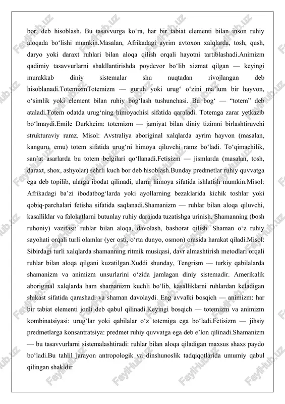 i ramz bo‘ladi. to‘qimachilik, san’at asarlarda bu totem belgilari qo‘llanadi.fetisizm — jismlarda (masalan, tosh, daraxt, shox, ashyolar) sehrli kuch bor deb hisoblash.bunday predmetlar ruhiy quvvatga ega deb topilib, ularga ibodat qilinadi, ularni himoya sifatida ishlatish mumkin.misol: afrikadagi ba’zi ibodatbog‘larda yoki ayollarning bezaklarida kichik toshlar yoki qobiq-parchalari fetisha sifatida saqlanadi.shamanizm — ruhlar bilan aloqa qiluvchi, kasalliklar va falokatlarni butunlay ruhiy darajada tuzatishga urinish. shamanning (bosh ruhoniy) vazifasi: ruhlar bilan aloqa, davolash, bashorat qilish. shaman o‘z ruhiy sayohati orqali turli olamlar (yer osti, o‘rta dunyo, osmon) orasida harakat qiladi.misol: sibirdagi turli xalqlarda shamanning ritmik musiqasi, davr almashtirish metodlari orqali ruhlar bilan aloqa qilgani kuzatilgan.xuddi shunday, tengrism — turkiy qabilalarda shamanizm va animizm unsurlarini o‘zida jamlagan diniy sistemadir. amerikalik aboriginal xalqlarda ham shamanizm kuchli bo‘lib, kasalliklarni ruhlardan keladigan shikast sifatida qarashadi va shaman davolaydi. eng avvalki bosqich — animizm: har bir tabiat elementi jonli deb qabul qilinadi.keyingi bosqich — totemizm va animizm kombinatsiyasi: …