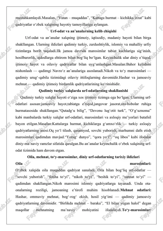 ngovar jasorat,ota-bobolar ruhiga hurmatasosida shakllangan.“qutadg‘u bilig”, “devonu lug‘otit turk”, “o‘g‘uznoma” kabi manbalarda turkiy xalqlar urf-odatlari, marosimlari va axloqiy me’yorlari batafsil bayon etilgan.masalan:kattalarga hurmat, kichiklarga g‘amxo‘rlik — turkiy axloqiy qadriyatlarning asosi.oq yo‘l tilash, qasamyod, sovchi yuborish, marhumni dafn etish marosimlari qadimdan mavjud.“yorug‘ dunyo”, “qora yo‘l”, “oq libos” kabi ifodalar diniy-ma’naviy ramzlar sifatida qaralgan.bu an’analar keyinchalik o‘zbek xalqining urf-odat tizimida ham davom etgan. oila, mehnat, to‘y-marosimlar, diniy urf-odatlarning tarixiy ildizlari oila marosimlari: o‘zbek xalqida oila muqaddas qadriyat sanaladi. oila bilan bog‘liq urf-odatlar — “sovchi yuborish”, “fotiha to‘yi”, “nikoh to‘yi”, “beshik to‘yi”, “sunnat to‘yi” — qadimdan shakllangan.nikoh marosimi islomiy qadriyatlarga tayanadi. unda ota-onalarning roziligi, jamoaning e’tirofi muhim hisoblanadi.mehnat odatlari: hashar, ommaviy mehnat, bog‘-rog‘ ekish, hosil yig‘imi — qadimiy jamoaviy qadriyatlarning davomidir. “birlikda mehnat – baraka”, “el bilan yegan halol” degan maqollar mehnatning ma’naviy mohiyatini ifodalaydi.to‘y-marosimlar: to‘ylar — xalq birligini ifodalovchi muhim ijtimoiy institutdir. unda qo‘shnilar, qarindoshlar, do‘stlar birlashadi. to‘y dasturxonidagi taomlar, kiyim-kechak, kuy-qo‘shiqlar …