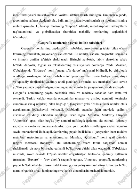 ncha suv manbalari yoki savdo yo'llari yaqinida paydo bo'lgan, shuning uchun nomlar bu jarayonlarni yodda saqlaydi. geografik nomlarning paydo bo'lishida etnik va madaniy sabablar ham katta rol o'ynaydi. turkiy xalqlar orasida otaxonimlar (shahar va qishloq nomlari) ko'pincha etnonimlar (xalq nomlari) bilan bog'liq: "qo'ng'irot" yoki "nukus" kabi nomlar etnik guruhlarning joylashuvini ko'rsatadi. mifologik sabablar ham mavjud: qadimiy afsonalar va diniy e'tiqodlar nomlarga ta'sir etgan. masalan, markaziy osiyoda "alpomish" eposi bilan bog'liq joy nomlari mifologik qatlamni aks ettiradi. iqtisodiy sabablar – savdo va hunarmandchilik: ipak yo'li bo'ylab shakllangan shahar nomlari savdo markazlarini ifodalaydi.nomlarning paydo bo'lishida til jarayonlari ham muhim: metafora, metonimiya va antonomaziya. masalan, "qizilqum" nomi qizil qumdek rangini metaforik ifodalaydi. bu sabablarning o'zaro ta'siri natijasida nomlar shakllanadi: bir nom bir necha qatlamli bo'lib, vaqt o'tishi bilan o'zgaradi. o'zbekiston misolida, sovet davrida ko'plab nomlar o'zgartirilgan bo'lsa-da, qadimiy qatlamlar (masalan, "buxoro" – "boy aholi") saqlanib qolgan. umuman, geografik nomlarning paydo bo'lish sabablari, inson …
