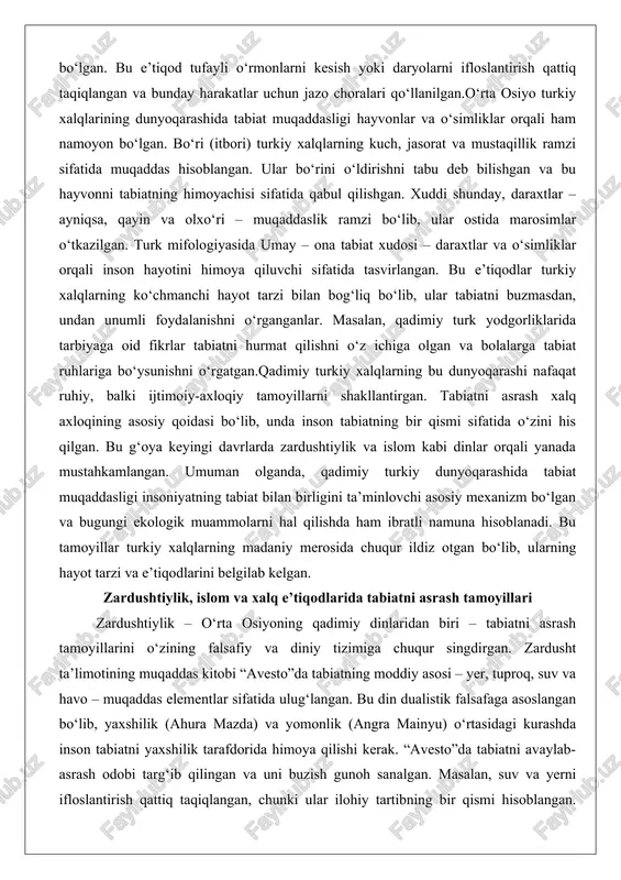 arashida tabiat muqaddasligi insoniyatning tabiat bilan birligini ta’minlovchi asosiy mexanizm bo‘lgan va bugungi ekologik muammolarni hal qilishda ham ibratli namuna hisoblanadi. bu tamoyillar turkiy xalqlarning madaniy merosida chuqur ildiz otgan bo‘lib, ularning hayot tarzi va e’tiqodlarini belgilab kelgan. zardushtiylik, islom va xalq e’tiqodlarida tabiatni asrash tamoyillari zardushtiylik – o‘rta osiyoning qadimiy dinlaridan biri – tabiatni asrash tamoyillarini o‘zining falsafiy va diniy tizimiga chuqur singdirgan. zardusht ta’limotining muqaddas kitobi “avesto”da tabiatning moddiy asosi – yer, tuproq, suv va havo – muqaddas elementlar sifatida ulug‘langan. bu din dualistik falsafaga asoslangan bo‘lib, yaxshilik (ahura mazda) va yomonlik (angra mainyu) o‘rtasidagi kurashda inson tabiatni yaxshilik tarafdorida himoya qilishi kerak. “avesto”da tabiatni avaylab-asrash odobi targ‘ib qilingan va uni buzish gunoh sanalgan. masalan, suv va yerni ifloslantirish qattiq taqiqlangan, chunki ular ilohiy tartibning bir qismi hisoblangan. zardushtiylikda tabiat falsafasi kosmogoniya va axloqiy qoidalarni o‘z ichiga olgan bo‘lib, insonni tabiatni saqlashga chaqirgan. bu tamoyillar o‘rta osiyo xalqlarining …