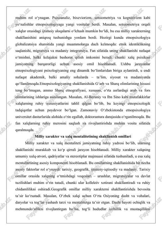 i amaliy sohalarda – taʼlim, siyosat va madaniyatda qoʻllanilmoqda.etnopsixologiyaning shakllanishida gʻarb va sharq olimlarining hissasi teng boʻlmagan, ammo sharq etnografiyasi, xususan, oʻrta asrlardagi arab va fors olimlarining ishlariga asoslangan. masalan, al-beruniy va ibn sino kabi mutafakkirlar xalqlarning ruhiy xususiyatlarini tahlil qilgan boʻlib, bu keyingi etnopsixologik tadqiqotlar uchun poydevor boʻlgan. zamonaviy oʻzbekistonda etnopsixologiya universitet dasturlarida alohida oʻrin egallab, doktorantura darajasida oʻrganilmoqda. bu fan xalqlarning ruhiy merosini saqlash va rivojlantirishda muhim vosita sifatida qaralmoqda. milliy xarakter va xalq mentalitetining shakllanish omillari milliy xarakter va xalq mentaliteti jamiyatning ruhiy yadrosi boʻlib, ularning shakllanishi murakkab va koʻp qirrali jarayon hisoblanadi. milliy xarakter xalqning umumiy xulq-atvori, qadriyatlar va stereotiplar majmuasi sifatida tushuniladi, u esa xalq mentalitetining asosiy komponenti hisoblanadi. bu omillarning shakllanishida bir necha asosiy faktorlar rol oʻynaydi: tarixiy, geografik, ijtimoiy-iqtisodiy va madaniy. tarixiy omillar orasida xalqning oʻtmishdagi voqealari – urushlar, migratsiyalar va davlat tuzilishlari muhim oʻrin tutadi, chunki ular kollektiv xotirani shakllantiradi va ruhiy …