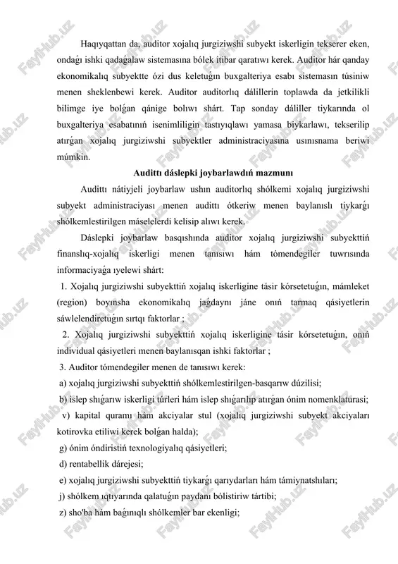 tiriw tártibi; z) sho'ba hám baǵınıqlı shólkemler bar ekenligi; i) xojalıq jurgiziwshi subyekt tárepinen islengen ishki qadaǵalaw sisteması ; k) xızmetkerler miynetine aqsha tólewdi qáliplestiriw principleri. auditor ushın tómendegiler xojalıq jurgiziwshi subyekt tuwrısında informaciya alıw ushın derek esaplanıwı kerek: 1. xojalıq jurgiziwshi subyekt ustavi; 2. xojalıq jurgiziwshi subyektni dizimge alıw tuwrısındaǵı hújjetler; 3. xojalıq jurgiziwshi subyekttiń gúzetiw hám (yamasa ) atqarıw shólkemleri jıynalısları, aksiyonerler jıynalıslarınıń yamasa basqa sol sıyaqlı basqarıw shólkemleri jıynalısları protokolı. 4. xojalıq jurgiziwshi subyekttiń esap siyasatın hám oǵan ózgertiwler kirgiziwdi tártipke soluvchi hújjetler; 5. buxgalteriya esabatları ; 6. statistika esabatları ; 7. xojalıq jurgiziwshi subyekt iskerligin joybarlaw hújjetleri (jobalar, smetalar, joybarlar); 8. xojalıq jurgiziwshi subyekttiń kontraktlari, shártnamaları, pitimleri; 9. auditorlar, máslahátchilarning ishki sezimobotlari; 10. firmanıń ishki jollanbaları ; 11. salıq tekserisleri materialları ; 12. sud dawaları materialları ; 13. xojalıq jurgiziwshi subyekttiń islep shıǵarıw hám shólkemlestirilgen dúzılıwların tártipke salatuǵın hújjetler, onıń filialları hám sho'ba kárxanaları dizimi; 14. …