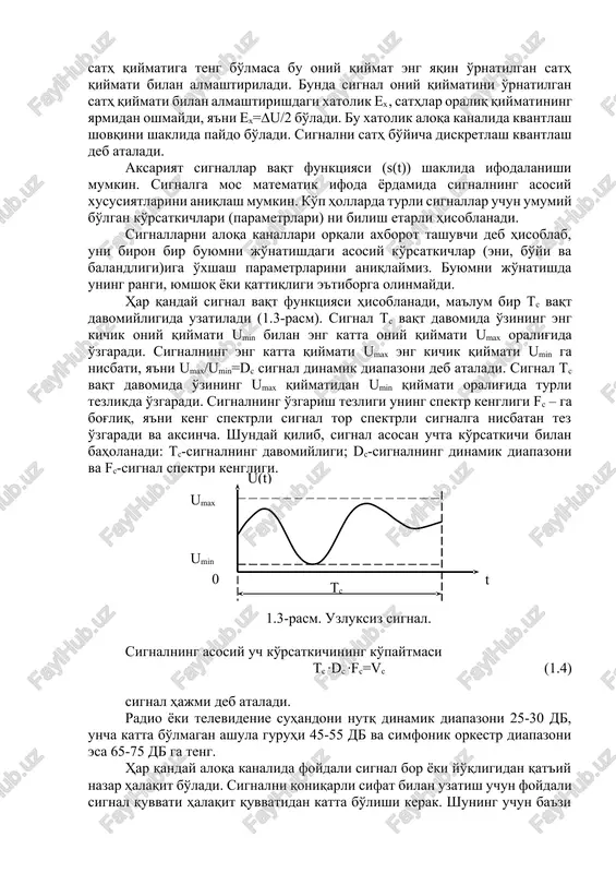 qt va sath bo'yicha diskret signallar (1.3b-rasm) deb, har bir diskret k∆t vaqtda qiymati avvaldan o'rnatilgan n∆u sathlardan biriga teng bo'lgan signalga aytiladi. bunda ∆u – signal qo'shni sathlari orasidagi farq. odatda k∆t – vaqt oraliqlari bir xil o'rnatiladi, ∆u – bir xil yoki signalning vaqt bo'yicha sekin yoki tez o'zgarishiga qarab turlicha o'rnatilishi mumkin. ∆t – vaqt bo'yicha diskretlash qadami deb va ∆u sath bo'yicha diskretlash qadami deb ataladi. uzluksiz signal vaqt va sath bo'yicha diskret signalga aylantirilishi va uning har bir k∆t vaqtdagi oniy qiymati mos ravishda n∆u sath qiymatlari bilan almashtirilishi, sath qiymatlari raqamlar bilan belgilanishi o'z navbatida raqamlar tegishli kodlar kombinatsiyasi bilan almashtirilishi asosida hosil bo'lgan signal raqamli signal deb ataladi. masalan: 3∆t vaqtda signal sathi 5∆u ga teng bo'lsin, u holda 5 raqami /∆/ kod bilan almashtiriladi, ya'ni sathga mos impuls signallar raqamga almashtiriladi, kodlanadi va modulyatsiyalangan signal ikm-chm, ikm-fm shaklida aloqa liniyasi orqali uzatiladi. …