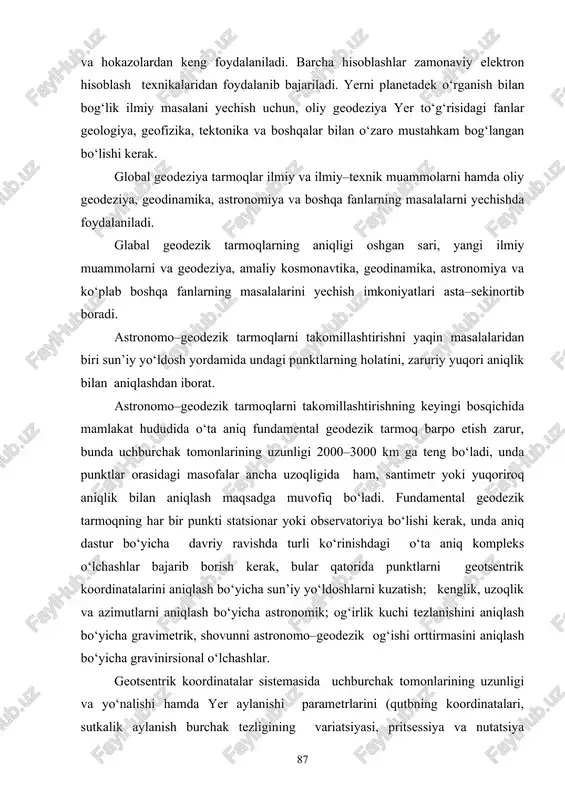 ilmiy va ilmiy–texnik muammolarni hamda oliy geodeziya, geodinamika, astronomiya va boshqa fanlarning masalalarni yechishda foydalaniladi. glabal geodezik tarmoqlarning aniqligi oshgan sari, yangi ilmiy muammolarni va geodeziya, amaliy kosmonavtika, geodinamika, astronomiya va ko‘plab boshqa fanlarning masalalarini yechish imkoniyatlari asta–sekinortib boradi. astronomo–geodezik tarmoqlarni takomillashtirishni yaqin masalalaridan biri sun’iy yo‘ldosh yordamida undagi punktlarning holatini, zaruriy yuqori aniqlik bilan aniqlashdan iborat. astronomo–geodezik tarmoqlarni takomillashtirishning keyingi bosqichida mamlakat hududida o‘ta aniq fundamental geodezik tarmoq barpo etish zarur, bunda uchburchak tomonlarining uzunligi 2000–3000 km ga teng bo‘ladi, unda punktlar orasidagi masofalar ancha uzoqligida ham, santimetr yoki yuqoriroq aniqlik bilan aniqlash maqsadga muvofiq bo‘ladi. fundamental geodezik tarmoqning har bir punkti statsionar yoki observatoriya bo‘lishi kerak, unda aniq dastur bo‘yicha davriy ravishda turli ko‘rinishdagi o‘ta aniq kompleks o‘lchashlar bajarib borish kerak, bular qatorida punktlarni geotsentrik koordinatalarini aniqlash bo‘yicha sun’iy yo‘ldoshlarni kuzatish; kenglik, uzoqlik va azimutlarni aniqlash bo‘yicha astronomik; og‘irlik kuchi tezlanishini aniqlash bo‘yicha gravimetrik, shovunni astronomo–geodezik og‘ishi orttirmasini …