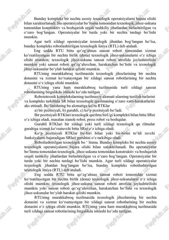 -uskunalarni o‘z ichiga olishi mumkin; texnologik jihoz-uskuna sanoat roboti atrofida joylashtirilishi mumkin yoki sanoat roboti qo‘zg‘aluvchan, harakatchan bo‘lishi va texnologik jihoz-uskunalar bo‘ylab harakat qilishi mumkin. rtuning murakkabroq tuzilmasida texnologik jihozlarining bir nechta donasini va xizmat ko‘rsatayotgan bir xildagi sanoat robotlarining bir nechta donasini o‘z ichiga olishi mumkin. rtuning yana ham murakkabroq tuzilmasida turli xildagi sanoat robotlarining birgalikda ishlashi ko‘zda tutilgan robototexnik komplekslarning tuzilmaviy alomati ularning tuzilish turlarini va kompleks tarkibida sr bilan texnologik qurilmaning o‘zaro xatti-harakatlarini aks ettiradi. bo‘linishning bu alomatiga ko‘ra rtklar a) bir pozitsiyali, b) guruhli, c) ko‘p pozitsiyali bo‘ladi. bir pozitsiyali rtklari texnologik qurilma birugi komplekti bilan bitta srni o‘z ichiga oladi, masalan stanok-robot, press robot va boshqalar. guruhli rtklari bir xildagi yoki turli xildagi texnologik qu rilmalar gurahiga xizmat ko‘rsatuvchi bitta srni o‘z ichiga oladi. ko‘p pozitsiyali rtklar bir-biri bilan yoki bir-birini to‘ldi ruvchi funksiyalarni bajaradigan srlari guruhini o‘z tarkibiga oladi. robotlashtirilgan texnologik bo ‘ linma. …