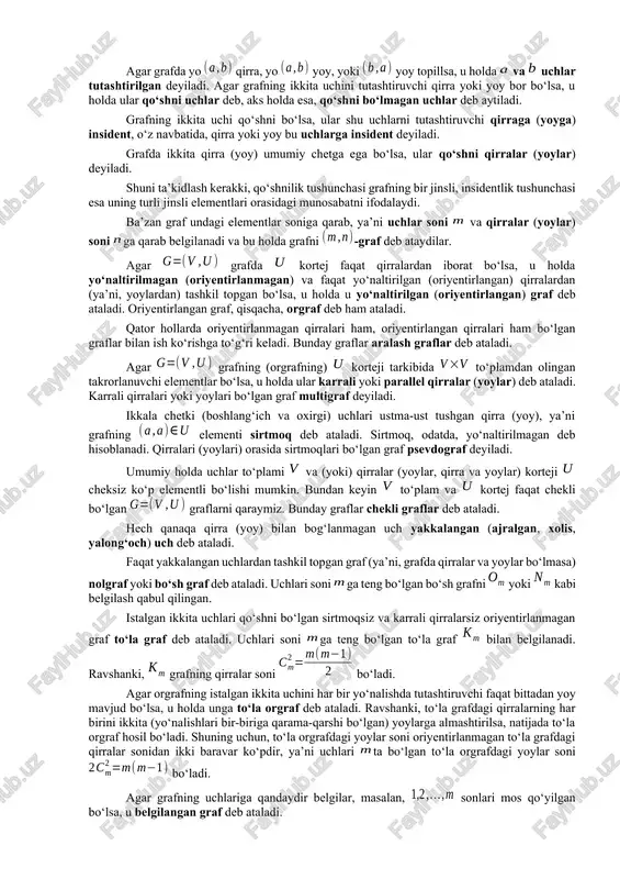 utashtiruvchi qirra yoki yoy bor bo‘lsa, u holda ular qo‘shni uchlar deb, aks holda esa, qo‘shni bo‘lmagan uchlar deb aytiladi. grafning ikkita uchi qo‘shni bo‘lsa, ular shu uchlarni tutashtiruvchi qirraga (yoyga) insident, o‘z navbatida, qirra yoki yoy bu uchlarga insident deyiladi. grafda ikkita qirra (yoy) umumiy chetga ega bo‘lsa, ular qo‘shni qirralar (yoylar) deyiladi. shuni ta’kidlash kerakki, qo‘shnilik tushunchasi grafning bir jinsli, insidentlik tushunchasi esa uning turli jinsli elementlari orasidagi munosabatni ifodalaydi. ba’zan graf undagi elementlar soniga qarab, ya’ni uchlar soni va qirralar (yoylar) soni ga qarab belgilanadi va bu holda grafni -graf deb ataydilar. agar grafda kortej faqat qirralardan iborat bo‘lsa, u holda yo‘naltirilmagan (oriyentirlanmagan) va faqat yo‘naltirilgan (oriyentirlangan) qirralardan (ya’ni, yoylardan) tashkil topgan bo‘lsa, u holda u yo‘naltirilgan (oriyentirlangan) graf deb ataladi. oriyentirlangan graf, qisqacha, orgraf deb ham ataladi. qator hollarda oriyentirlanmagan qirralari ham, oriyentirlangan qirralari ham bo‘lgan graflar bilan ish ko‘rishga to‘g‘ri keladi. bunday graflar aralash graflar …