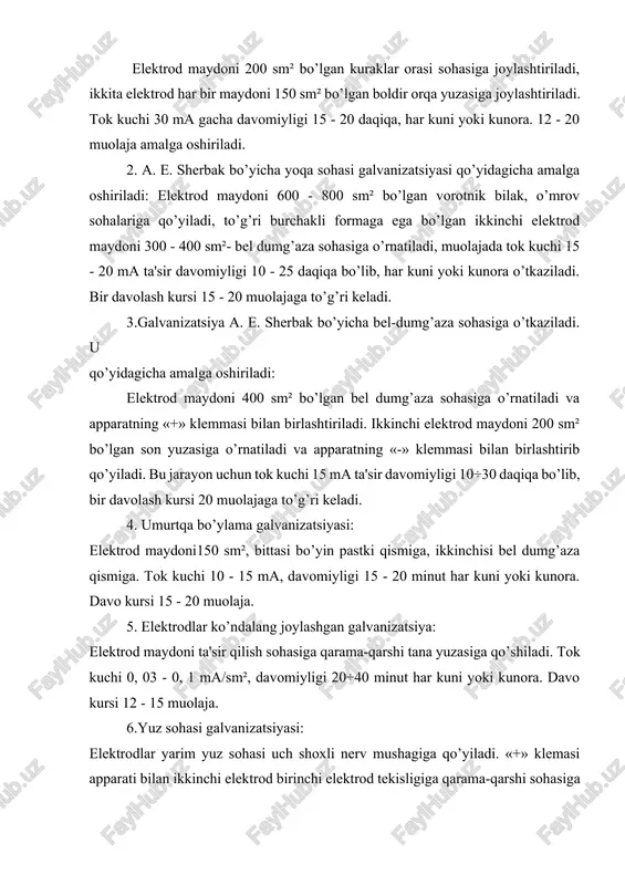 . sherbak bo’yicha bel-dumg’aza sohasiga o’tkaziladi. u qo’yidagicha amalga oshiriladi: elektrod maydoni 400 sm² bo’lgan bel dumg’aza sohasiga o’rnatiladi va apparatning «+» klemmasi bilan birlashtiriladi. ikkinchi elektrod maydoni 200 sm² bo’lgan son yuzasiga o’rnatiladi va apparatning «-» klemmasi bilan birlashtirib qo’yiladi. bu jarayon uchun tok kuchi 15 ma ta'sir davomiyligi 10÷30 daqiqa bo’lib, bir davolash kursi 20 muolajaga to’g’ri keladi. 4. umurtqa bo’ylama galvanizatsiyasi: elektrod maydoni150 sm², bittasi bo’yin pastki qismiga, ikkinchisi bel dumg’aza qismiga. tok kuchi 10 - 15 ma, davomiyligi 15 - 20 minut har kuni yoki kunora. davo kursi 15 - 20 muolaja. 5. elektrodlar ko’ndalang joylashgan galvanizatsiya: elektrod maydoni ta'sir qilish sohasiga qarama-qarshi tana yuzasiga qo’shiladi. tok kuchi 0, 03 - 0, 1 ma/sm², davomiyligi 20÷40 minut har kuni yoki kunora. davo kursi 12 - 15 muolaja. 6.yuz sohasi galvanizatsiyasi: elektrodlar yarim yuz sohasi uch shoxli nerv mushagiga qo’yiladi. «+» klemasi apparati bilan ikkinchi elektrod birinchi …