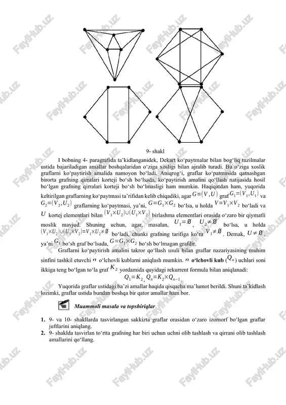 hmaydigan va graflarning ko‘paytmasi amali tasvirlangan. ■1 2 8- shakl i bobning 4- paragrafida ta’kidlanganidek, dekart ko‘paytmalar bilan bog‘liq tuzilmalar ustida bajariladigan amallar boshqalaridan o‘ziga xosligi bilan ajralib turadi. bu o‘ziga xoslik graflarni ko‘paytirish amalida namoyon bo‘ladi. aniqrog‘i, graflar ko‘patmasida qatnashgan birorta grafning qirralari korteji bo‘sh bo‘lsada, ko‘paytirish amalini qo‘llash natijasida hosil bo‘lgan grafning qirralari korteji bo‘sh bo‘lmasligi ham mumkin. haqiqatdan ham, yuqorida keltirilgan graflarning ko‘paytmasi ta’rifidan kelib chiqadiki, agar graf va graflarning ko‘paytmasi, ya’ni, bo‘lsa, u holda bo‘ladi va kortej elementlari bilan birlashma elementlari orasida o‘zaro bir qiymatli moslik mavjud. shuning uchun, agar, masalan, , bo‘lsa, u holda bo‘ladi, chunki grafning tarifiga ko‘ra . demak, , ya’ni bo‘sh graf bo‘lsada, bo‘sh bo‘lmagan grafdir.9- shakl graflarni ko‘paytirish amalini takror qo‘llash usuli bilan graflar nazariyasining muhim sinfini tashkil etuvchi o‘lchovli kublarni aniqlash mumkin. o‘lchovli kub () uchlari soni ikkiga teng bo‘lgan to‘la graf yordamida quyidagi rekurrent formula bilan aniqlanadi: , . …