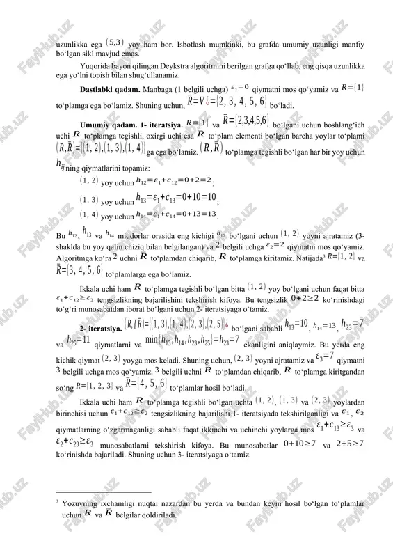 l qilingan to‘plamga kiritamiz: . deb olamiz. umumiy qadam. boshlang‘ich uchi to‘plamga, oxirgi uchi esa to‘plamga tegishli bo‘lgan barcha yoylar to‘plami bo‘lsin. har bir yoy uchun miqdorni aniqlaymiz, bu yerda deb uchga mos qo‘yilgan qiymat (grafning 1 belgili uchidan chiqib belgili uchigacha eng qisqa yo‘l uzunligi) belgilangan. qiymatni aniqlaymiz. to‘plamning oxirgi tenglikda minimum qiymat beruvchi barcha elementlarini, ya’ni yoylarni ajratamiz. ajratilgan yoylarning har biridagi belgili uchga qiymatni mos qo‘yamiz. qiymat mos qo‘yilgan barcha uchlarni to‘plamdan chiqarib to‘plamga kiritamiz. ikkala uchi ham to‘plamga tegishli bo‘lgan barcha yoylar uchun tengsizlikning bajarilishini tekshiramiz. tekshirilayotgan tengsizlik o‘rinli bo‘lmagan (ja’ni bo‘lgan) barcha belgili uchlarning har biriga mos qo‘yilgan eski qiymat o‘rniga yangi qiymatni mos qo‘yamiz va yoyni ajratamiz. bunda eski qiymat aniqlangan paytda ajratilgan yoyni ajratilmagan deb hisoblaymiz. uchlarga qiymat mos qo‘yish jarayonini oxirgi ( belgili) uchga qiymat mos qo‘yilguncha davom ettiramiz. grafning 1 belgili uchidan (manbadan) chiqib uning ixtiyoriy uchigacha (oxirgi uchigacha) eng qisqa …