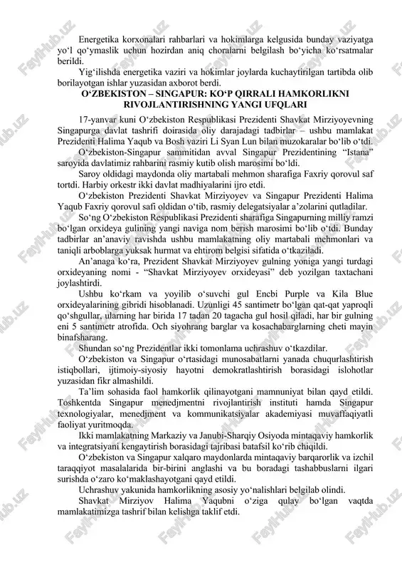 sohasi korxonalarida hisob-kitoblarni tartibga solish va moliyaviy masalalarni hal qilish bo‘yicha topshiriq berildi. energiya ta’minotidagi uzilishlarning sabablari va ko‘rilayotgan choralarni xalqimizga o‘z vaqtida tushuntirib borish kerak. “saxovat va ko‘mak” jamg‘armasidan yolg‘iz qariyalar, ko‘p farzandli ehtiyojmand oilalarga yordam beriladi, og‘ir hollarda ular issiq joylarga ko‘chiriladi. dehqon bozorlarida sharoitlarni yaxshilab, mahsulotlar bezarar saqlanishi va narx-navo barqarorligini ta’minlash ham muhimligi ta’kidlandi. energetika korxonalari rahbarlari va hokimlarga kelgusida bunday vaziyatga yo‘l qo‘ymaslik uchun hozirdan aniq choralarni belgilash bo‘yicha ko‘rsatmalar berildi. yig‘ilishda energetika vaziri va hokimlar joylarda kuchaytirilgan tartibda olib borilayotgan ishlar yuzasidan axborot berdi. o‘zbekiston – singapur: ko‘p qirrali hamkorlikni rivojlantirishning yangi ufqlari 17-yanvar kuni o‘zbekiston respublikasi prezidenti shavkat mirziyoyevning singapurga davlat tashrifi doirasida oliy darajadagi tadbirlar – ushbu mamlakat prezidenti halima yaqub va bosh vaziri li syan lun bilan muzokaralar bo‘lib o‘tdi. o‘zbekiston-singapur sammitidan avval singapur prezidentining “istana” saroyida davlatimiz rahbarini rasmiy kutib olish marosimi bo‘ldi. saroy oldidagi maydonda oliy martabali mehmon sharafiga …