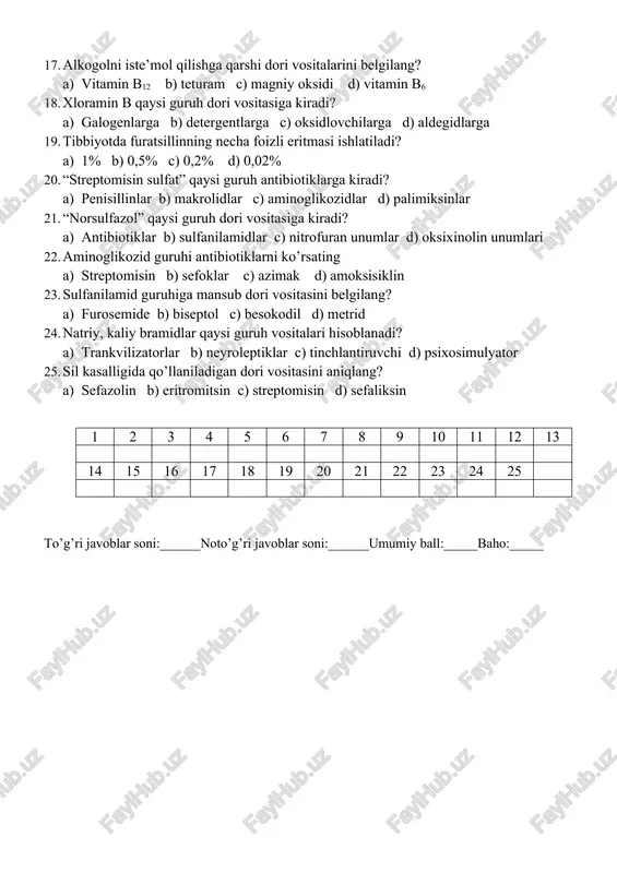 5 16 17 18 19 20 21 22 23 24 25 to’g’ri javoblar soni:______noto’g’ri javoblar soni:______umumiy ball:_____baho:_____ iii-variant 1. penisillini birinchi bo’lib kim kashf etgan? a) fleming b) ibn sino c) pavlov d) nikolayev 2. streptomisinni kimyaratgan? a) polotebnov b) vaksman c) fleming d) chen flori 3. penisillinlar nimadan olinadi? a) o’simliklardan b) nursimon zamburug’lardan c) mog’or zamburug’dan d) mineral tuzdan 4. kaliy permanganat qaysi guruh dori vositasiga kiradi? a) antibiotiklarga b) nitrofuranlarga c) oksixinolin unumlarga d) antiseptiklarga 5. “makrolidlar” qaysi dorivor o’simliklardan olinadi? a) nursimon zamburug’lardan b) mog’or zamburug’dan c) mineral tuzdan d) moychechak gulidan 6. sefalosporinlar guruhi antibiotiklarning antimikrob ta’siri qaysi guruh antibiotiklarning antimikrob ta’siri qaysi guruh antibiotiklariga o’xshaydi? a) eritromisinga b) gentamisinga c) ampitsillinga d) penisillinga 7. urosulfan qaysi kasalliklarda ishlatiladi? a) sistit, puelitda b) gipertoniyada c) kamqonlikda d) gipotoniyada 8. nitrofuran unumiga kiruvchi dori vositalarini belgilang. a) sefazolin b) sefaleksin c) nitroksolin d) furazolidon 9. “kumulyasiya” …