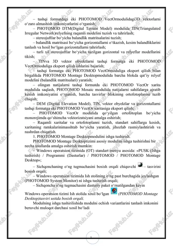 ulida barcha blokda qat’iy relyef modelini (balandlik matritsalari) yaratish; – olingan natijalarni tashqi formatda ѐki photomod vector xarita modulida saqlash, photomod mosaic modulida natijalarni sahifalarga ajratib kesish imkoniyatini o‘rganish, barcha tasvirlar blokining ortofotoplanini tuzib chiqish; – dem (digital elevation model), tin, vektor obyektlar va gorizontallarni tashqi formatga ѐki photomod vector xaritasiga eksport qilish; – photomod vector modulida qo‘yilgan ortofotoplan bo‘yicha monorejimda qo‘shimcha vektorizatsiyani amalga oshirish; – raqamli xaritalar va ortofotoplanni tuzish, standart sahiflarga kesish, xaritaning ramkalarinimasshtab bo‘yicha yaratish, jihozlab rasmiylashtirish va nashrdan chiqarish. 1. photomod montage desktopmodulini ishga tushirish. photomod montage desktoptizimi asosiy modulini ishga tushirishni bir necha usullarda amalga oshirish mumkin: – windows operatsion tizimida (ot) standart menyu asosida: «pusk (ishga tushirish) / programmi (dasturlar) / photomod / photomod montage desktop»; – sichqonchaning o‘ng tugmachasini bosish orqali chiquvchi – tasvirini bosish orqali; – windows operatsion tizimida ish stolining o‘ng past burchagida joylashgan (photomod system monitor) ni ishga tushirish orqali; …
