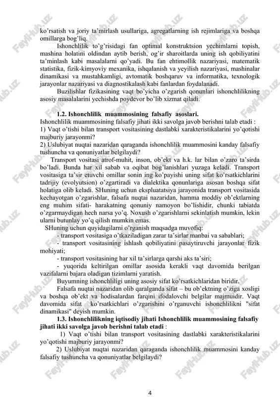 boshqa ob’ekt va hodisalardan farqini ifodalovchi belgilar majmuidir. vaqt davomida sifat ko’rsatkichlari o’zgarishini o’rganuvchi ishonchlilikni "sifat dinamikasi" deyish mumkin. 1.3. ishonchlilikning iqtisodiy jihati ishonchlilik muammosining falsafiy jihati ikki savolga javob berishni talab etadi : 1) vaqt o’tishi bilan transport vositasining dastlabki xarakteristikalarini yo’qotishi majburiy jarayonmi? 2) uslubiyat nuqtai nazaridan qaraganda ishonchlilik muammosini kanday falsafiy tushuncha va qonuniyatlar belgilaydi? transport vositasi atrof-muhit, inson, ob’ekt va h.k. lar bilan o’zaro ta’sirda bo’ladi. bunda har xil sabab va oqibat bog’lanishlari yuzaga keladi. transport vositasiga ta’sir etuvchi omillar sonin ing ko’payishi uning sifat ko’rsatkichlarini tadrijiy (evolyutsion) o’zgartiradi va dialektika qonunlariga asosan boshqa sifat holatiga olib keladi. shuning uchun ekspluatatsiya jarayonida transport vositasida kechayotgan o’zgarishlar, falsafa nuqtai nazaridan, hamma moddiy ob’ektlarning eng muhim sifati- harakatning qonuniy namoyon bo’lishidir, chunki tabiatda o’zgarmaydigan hech narsa yo’q. noxush o’zgarishlarni sekinlatish mumkin, lekin ularni butunlay yo’q qilish mumkin emas. shuning uchun quyidagilarni o’rganish maqsadga muvofiq: - transport vositasiga o’tkaziladigan …