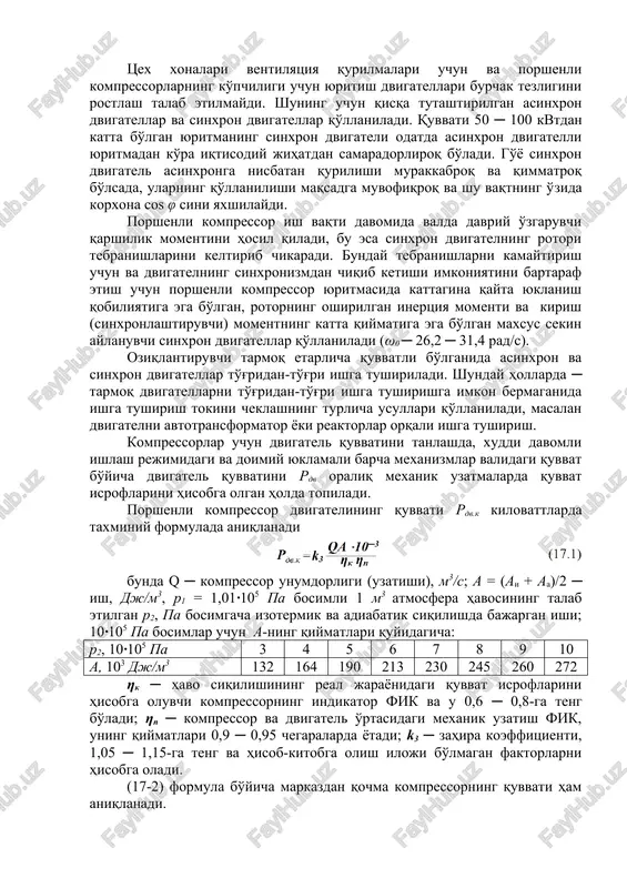 g uchun qisqa tutashtirilgan asinxron dvigatellar va sinxron dvigatellar qo'llaniladi. quvvati 50 ─ 100 kvtdan katta bo'lgan yuritmaning sinxron dvigateli odatda asinxron dvigatelli yuritmadan ko'ra iqtisodiy jihatdan samaradorliroq bo'ladi. go'yo sinxron dvigatel asinxronga nisbatan qurilishi murakkabroq va qimmatroq bo'lsada, ularning qo'llanilishi maqsadga muvofiqroq va shu vaqtning o'zida korxona cos φ sini yaxshilaydi. porshenli kompressor ish vaqti davomida valda davriy o'zgaruvchi qarshilik momentini hosil qiladi, bu esa sinxron dvigatelning rotori tebranishlarini keltirib chikaradi. bunday tebranishlarni kamaytirish uchun va dvigatelning sinxronizmdan chiqib ketishi imkoniyatini bartaraf etish uchun porshenli kompressor yuritmasida kattagina qayta yuklanish qobiliyatiga ega bo'lgan, rotorning oshirilgan inertsiya momenti va kirish (sinxronlashtiruvchi) momentning katta qiymatiga ega bo'lgan maxsus sekin aylanuvchi sinxron dvigatellar qo'llaniladi (ω0 ─ 26,2 ─ 31,4 rad/s). oziqlantiruvchi tarmoq etarlicha quvvatli bo'lganida asinxron va sinxron dvigatellar to'g'ridan-to'g'ri ishga tushiriladi. shunday hollarda ─ tarmoq dvigatellarni to'g'ridan-to'g'ri ishga tushirishga imkon bermaganida ishga tushirish tokini cheklashning turlicha usullari qo'llaniladi, masalan dvigatelni avtotransformator …