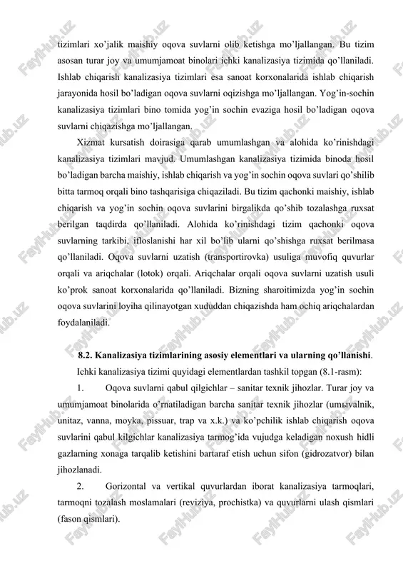 siya tizimida qo’llaniladi. ishlab chiqarish kanalizasiya tizimlari esa sanoat korxonalarida ishlab chiqarish jarayonida hosil bo’ladigan oqova suvlarni oqizishga mo’ljallangan. yog’in-sochin kanalizasiya tizimlari bino tomida yog’in sochin evaziga hosil bo’ladigan oqova suvlarni chiqazishga mo’ljallangan. xizmat kursatish doirasiga qarab umumlashgan va alohida ko’rinishdagi kanalizasiya tizimlari mavjud. umumlashgan kanalizasiya tizimida binoda hosil bo’ladigan barcha maishiy, ishlab chiqarish va yog’in sochin oqova suvlari qo’shilib bitta tarmoq orqali bino tashqarisiga chiqaziladi. bu tizim qachonki maishiy, ishlab chiqarish va yog’in sochin oqova suvlarini birgalikda qo’shib tozalashga ruxsat berilgan taqdirda qo’llaniladi. alohida ko’rinishdagi tizim qachonki oqova suvlarning tarkibi, ifloslanishi har xil bo’lib ularni qo’shishga ruxsat berilmasa qo’llaniladi. oqova suvlarni uzatish (transportirovka) usuliga muvofiq quvurlar orqali va ariqchalar (lotok) orqali. ariqchalar orqali oqova suvlarni uzatish usuli ko’prok sanoat korxonalarida qo’llaniladi. bizning sharoitimizda yog’in sochin oqova suvlarini loyiha qilinayotgan xududdan chiqazishda ham ochiq ariqchalardan foydalaniladi. 8.2. kanalizasiya tizimlarining asosiy elementlari va ularning qo’llanishi. ichki kanalizasiya tizimi quyidagi elementlardan tashkil …