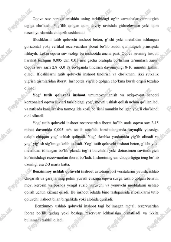 va suv sarfi 2,8 -3,0 l/s bo’lganda tindirish davomiyligi 8-10 minutni tashkil qiladi. iflosliklarni tutib qoluvchi inshoot tindirish va cho’kmani ikki sutkalik yig’ish qismlaridan iborat. inshootda yig’ilib qolgan cho’kma kurak orqali tozalab olinadi. yog’ tutib qoluvchi inshoot umumovqatlanish va oziq-ovqat sanooti korxonalari oqova suvlari tarkibidagi yog’, moyni ushlab qolish uchun qo’llaniladi va natijada kanalizasiya tarmog’ida xosil bo’lishi mumkin bo’lgan yog’li cho’kindi oldi olinadi. yog’ tutib qoluvchi inshoot rezervuardan iborat bo’lib unda oqova suv 2-15 minut davomida 0,005 m/s tezlik atrofida harakatlanganda suyuqlik yuzasiga qalqib chiqqan yog’ ushlab qolinadi. yog’ skrebka yordamida yig’ib olinadi va yog’ yig’ish sig’imiga kelib tushadi. yog’ tutib qoluvchi inshoot beton, g’isht yoki metalldan ishlangan bo’lib planda tug’ri burchakli yoki doirasimon suvtindirgich ko’rinishdagi rezervuardan iborat bo’ladi. inshootning eni chuqurligiga teng bo’lib uzunligi esa 2-3 marta katta. benzinmoy ushlab qoluvchi inshoot avtotransport vositalarini yuvish, ishlab chiqarish va garajlarning polini yuvish evaziga oqova suvga tushib qolgan benzin, moy, kerosin …