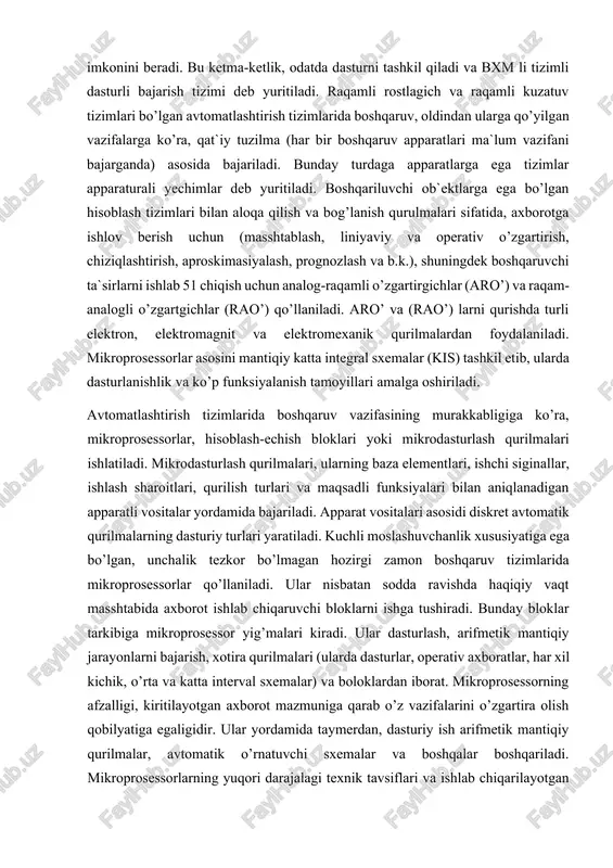 it va elektromexanik qurilmalardan foydalaniladi. mikroprosessorlar asosini mantiqiy katta integral sxemalar (kis) tashkil etib, ularda dasturlanishlik va ko’p funksiyalanish tamoyillari amalga oshiriladi. avtomatlashtirish tizimlarida boshqaruv vazifasining murakkabligiga ko’ra, mikroprosessorlar, hisoblash-echish bloklari yoki mikrodasturlash qurilmalari ishlatiladi. mikrodasturlash qurilmalari, ularning baza elementlari, ishchi siginallar, ishlash sharoitlari, qurilish turlari va maqsadli funksiyalari bilan aniqlanadigan apparatli vositalar yordamida bajariladi. apparat vositalari asosidi diskret avtomatik qurilmalarning dasturiy turlari yaratiladi. kuchli moslashuvchanlik xususiyatiga ega bo’lgan, unchalik tezkor bo’lmagan hozirgi zamon boshqaruv tizimlarida mikroprosessorlar qo’llaniladi. ular nisbatan sodda ravishda haqiqiy vaqt masshtabida axborot ishlab chiqaruvchi bloklarni ishga tushiradi. bunday bloklar tarkibiga mikroprosessor yig’malari kiradi. ular dasturlash, arifmetik mantiqiy jarayonlarni bajarish, xotira qurilmalari (ularda dasturlar, operativ axboratlar, har xil kichik, o’rta va katta interval sxemalar) va boloklardan iborat. mikroprosessorning afzalligi, kiritilayotgan axborot mazmuniga qarab o’z vazifalarini o’zgartira olish qobilyatiga egaligidir. ular yordamida taymerdan, dasturiy ish arifmetik mantiqiy qurilmalar, avtomatik o’rnatuvchi sxemalar va boshqalar boshqariladi. mikroprosessorlarning yuqori darajalagi texnik …