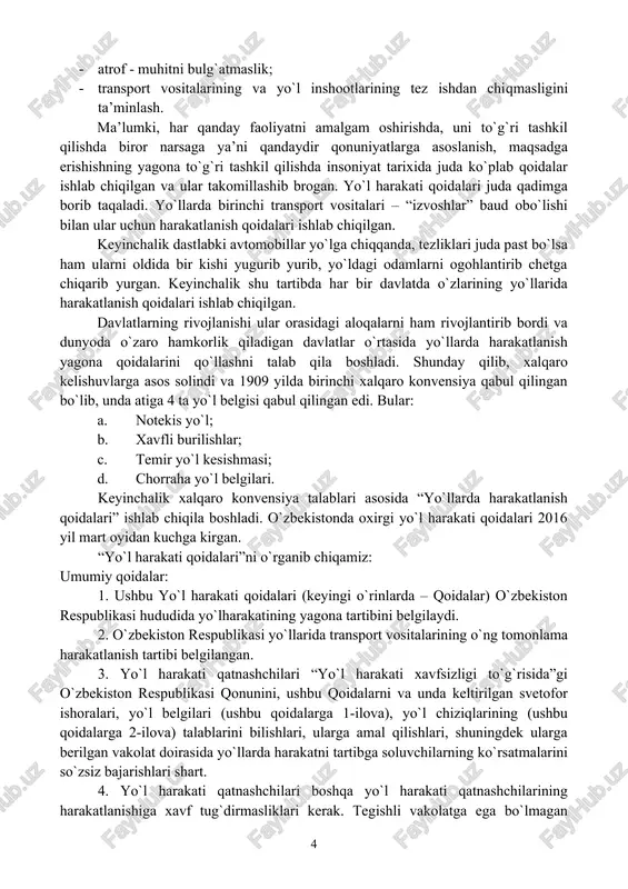 rtibda har bir davlatda o`zlarining yo`llarida harakatlanish qoidalari ishlab chiqilgan. davlatlarning rivojlanishi ular orasidagi aloqalarni ham rivojlantirib bordi va dunyoda o`zaro hamkorlik qiladigan davlatlar o`rtasida yo`llarda harakatlanish yagona qoidalarini qo`llashni talab qila boshladi. shunday qilib, xalqaro kelishuvlarga asos solindi va 1909 yilda birinchi xalqaro konvensiya qabul qilingan bo`lib, unda atiga 4 ta yo`l belgisi qabul qilingan edi. bular: a. notekis yo`l; b. xavfli burilishlar; c. temir yo`l kesishmasi; d. chorraha yo`l belgilari. keyinchalik xalqaro konvensiya talablari asosida “yo`llarda harakatlanish qoidalari” ishlab chiqila boshladi. o`zbekistonda oxirgi yo`l harakati qoidalari 2016 yil mart oyidan kuchga kirgan. “yo`l harakati qoidalari”ni o`rganib chiqamiz: umumiy qoidalar: 1. ushbu yo`l harakati qoidalari (keyingi o`rinlarda – qoidalar) o`zbekiston respublikasi hududida yo`lharakatining yagona tartibini belgilaydi. 2. o`zbekiston respublikasi yo`llarida transport vositalarining o`ng tomonlama harakatlanish tartibi belgilangan. 3. yo`l harakati qatnashchilari “yo`l harakati xavfsizligi to`g`risida”gi o`zbekiston respublikasi qonunini, ushbu qoidalarni va unda keltirilgan svetofor ishoralari, yo`l belgilari (ushbu qoidalarga …
