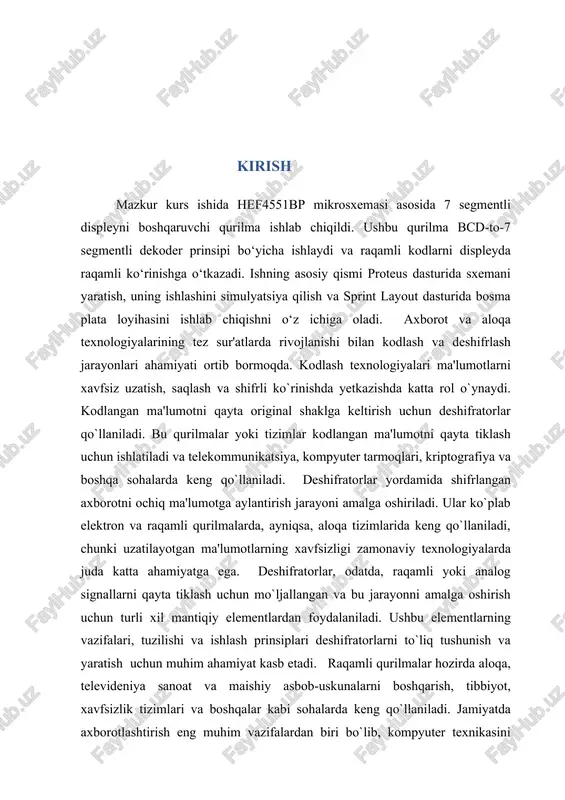 yasash. kurs loyihasining asosiy vazifasi quydagilar: deshifratorlarning nazariy asoslarini o`rganish: deshifratorlarning tarixi, ishlash prinsipi, va turlari haqida. deshifrator tuzilishini tahlil qilish: deshifratorlar tarkibidagi mantiqiy elementlar (masalan, and, or, not elementlari) va ularning o`zaro bog`liqligi va ishlash prinsiplarini o`rganish. amaliy modellashtirish: deshifratorlarning ishlashini ichki tuzilishini virtual labaratoriya orqali simulyatsiya qilish va deshifrator ikkilik signalni o`nlik signalga o‘tkazib, o`nlik signalni 7 segmentli displeyda aks etiruvchi qurilmani yasash. kurs loyihasining amaliy ahamiyati: ushbu kurs loyihasi deshifratorlarning nazariy asoslarini o`rganishdan tashqari, ularning real amaliyotdagi rolini tushunishga yordam beradi. ushbu loyiha natijasida ma'lumotlarni kodlash va deshifrlash texnologiyalari, ularni qo`llash va modellashtirish bo`yicha zarur amaliy ko`nikmalar shakllanadi, bu esa zamonaviy texnologiyalarda bevosita ishlashga tayyorlaydi. i bob.nazariy qism 1.1 deshifratorlarning tarixi dekoderlarning (deshifratorlarning) tarixi elektronika va kompyuter texnologiyasi rivojlanishi bilan chambarchas bog'liqdir. ular boshlang‘ich davrda analog signallarni raqamli signallarga aylantirish yoki raqamli ma'lumotlarni o'qish uchun ishlatilgan. dekoderlar 1950-1960-yillarda, dastlabki kompyuterlar va hisoblash tizimlari rivojlanayotganda paydo bo'lgan. dastlabki …