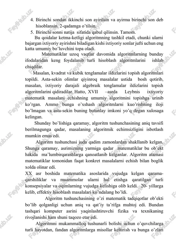 ligi algoritmning tashkil etadi, chunki ularni bajargan ixtiyoriy ayirishni biladigan kishi ixtiyoriy sonlar jufti uchun eng katta umumiy bo’luvchini topa oladi. matematiklar uzoq vaqtlar davomida algoritmlarning bunday ifodalaridan keng foydalanib turli hisoblash algoritmlarini ishlab chiqdilar. masalan, kvadrat va kubik tenglamalar ildizlarini topish algoritmlari topildi. asta-sekin olimlar qiyinroq masalalar ustida bosh qotirib, masalan, ixtiyoriy darajali algebraik tenglamalar ildizlarini topish algoritmlarini qidiradilar. hatto, xvii –asrda leybnis ixtiyoriy matematik masalani echishning umumiy algoritmini topishga urinib ko’rgan. ammo bunga o’xshash algoritmlarni kuo’rishning iloji bo’lmagan va asta-sekin buning butunlay imkoni yo’q degan xulosaga kelingan. shunday bo’lishiga qaramay, algoritm tushunchasining aniq tavsifi berilmagunga qadar, masalaning algoritmik echimsizligini isbotlash mumkin emas edi. algoritm tushunchasi juda qadim zamonlardan shakllanib kelgan. shunga qaramay, asrimizning yarmiga qadar matematiklar bu ob’ekt hakida ma’lumbirqarashlarga qanoatlanib kelganlar. algoritm atamasi matematiklar tomonidan faqat konkret masalalarni echish bilan boglik xolda olinar edi. xx asr boshida matematika asoslarida vujudga kelgan qarama-qarshiliklar va muammolar ularni hal etishga …