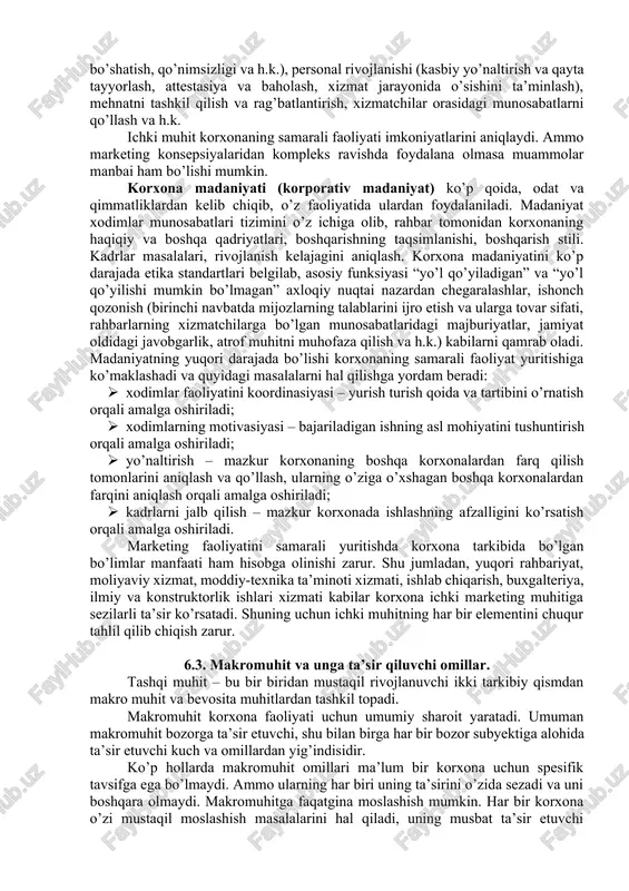 siy jarayonlar yig’indisidan iborat bo’lib, birgalikda uning potensialini belgilaydilar. korxona potensiali – bozor sharoitida raqobatni va natijaga erishishni ta’minlovchi kompleks imkoniyatlardir. ichki muhitning quyidagi elementlari tahlil qilinishi zarur: qo’llaniladigan marketing strategiyalarining samaradorligi; taklif etilayotgan tovarlarga bo’lgan talabning holati va ularning bozordagi o’rni; bozor ulushini taqsimlanishi; ishlab chiqarish kuchlari, asbob-uskunalarining, ishlab chiqarish quvvatlarining holati; korxonaning ta’minotchilar, vositachilar va uning xaridorlari orasidagi aloqalarining rivojlanish darajasi; moddiy-texnikaviy va moliyaviy resurslar bilan ta’minlanishi darajasi; korxonaning raqobatchilariga nisbatan egallagan o’rni; tashqi muhit bilan aloqasi; korxona imiji va ishlab chiqaradigan tovarlari; korxona ishchilarining korxona faoliyatining muvaffaqiyati uchun qiziqishi; xodimlarning maqsadlari, ularning ko’nikmalari va ularni to’liq ishlatish va h.k. ichki muhitni tahlil qilishning asosiy maqsadi korxona potensialini belgilovchi va unga ta’sir etuvchi omillarni o’rganish. buning uchun quyidagi omillar diqqat markazida bo’lishi zarur: menejment: boshqaruvni tashkil etish tuzilmasi, mehnatning taqsimoti, funksional va iyerarxik tarzda, markazlashtirish, asosiy qarorlarni qabul qilish tartibi va usullari, qarorlarni bajarilishini nazorat qilish, boshqaruv axborotlar …