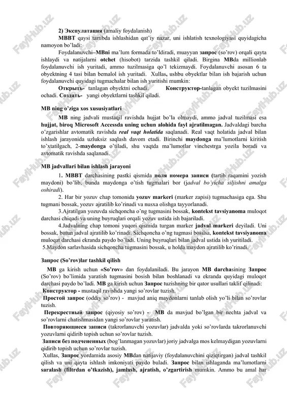 arzida tashkil qiladi. birgina mbda millionlab foydalanuvchi ish yuritadi, ammo tuzilmasiga qo’l tekizmaydi. foydalanuvchi asosan 6 ta obyektning 4 tasi bilan bemalol ish yuritadi. xullas, ushbu obyektlar bilan ish bajarish uchun foydalanuvchi quyidagi tugmachalar bilan ish yuritishi mumkin: otkrit- tanlagan obyektni ochadi. konstruktor-tanlagan obyekt tuzilmasini ochadi. sozdat- yangi obyektlarni tashkil qiladi. mb ning o’ziga xos xususiyatlari mb ning jadvali mustaqil ravishda hujjat bo’la olmaydi, ammo jadval tuzilmasi esa hujjat, biroq microsoft accessda uning uchun alohida fayl ajratilmagan. jadvaldagi barcha o’zgarishlar avtomatik ravishda real vaqt holatida saqlanadi. real vaqt holatida jadval bilan ishlash jarayonida uzluksiz saqlash davom etadi. birinchi maydonga ma’lumotlarni kiritish to’xtatilgach, 2-maydonga o’tiladi, shu vaqtda ma’lumotlar vinchestrga yozila boradi va avtomatik ravishda saqlanadi. mb jadvallari bilan ishlash jarayoni 1. mbbt darchasining pastki qismida polya nomera zapisi (tartib raqamini yozish maydoni) bo’lib, bunda maydonga o’tish tugmalari bor (jadval bo’yicha siljishni amalga oshiradi). 2. har bir yozuv chap tomonida yozuv markeri …