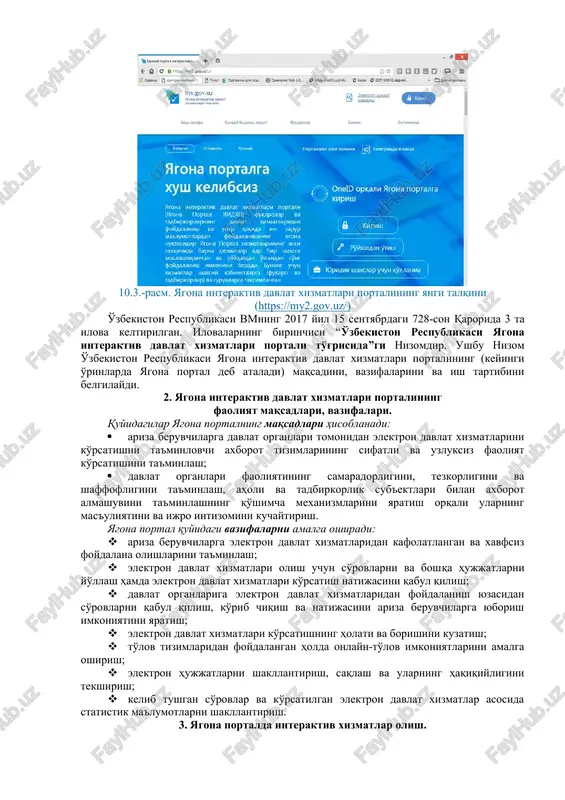 -son qarori asosida ish yuritadi. bugungi kunda yagona portal orqali foydalanuvchilarga 220 dan ortiq xizmatlar taqdim etilmoqda. 10.3.-rasm. yagona interaktiv davlat xizmatlari portalining yangi talqini (https://my2.gov.uz/) o'zbekiston respublikasi vmning 2017 yil 15 sentyabrdagi 728-son qarorida 3 ta ilova keltirilgan. ilovalarning birinchisi “o'zbekiston respublikasi yagona interaktiv davlat xizmatlari portali to'g'risida”gi nizomdir. ushbu nizom o'zbekiston respublikasi yagona interaktiv davlat xizmatlari portalining (keyingi o'rinlarda yagona portal deb ataladi) maqsadini, vazifalarini va ish tartibini belgilaydi. 2. yagona interaktiv davlat xizmatlari portalining faoliyat maqsadlari, vazifalari. quyidagilar yagona portalning maqsadlari hisoblanadi: · ariza beruvchilarga davlat organlari tomonidan elektron davlat xizmatlarini ko'rsatishni ta'minlovchi axborot tizimlarining sifatli va uzluksiz faoliyat ko'rsatishini ta'minlash; · davlat organlari faoliyatining samaradorligini, tezkorligini va shaffofligini ta'minlash, aholi va tadbirkorlik sub'ektlari bilan axborot almashuvini ta'minlashning qo'shimcha mexanizmlarini yaratish orqali ularning mas'uliyatini va ijro intizomini kuchaytirish. yagona portal quyidagi vazifalarni amalga oshiradi: · ariza beruvchilarga elektron davlat xizmatlaridan kafolatlangan va xavfsiz foydalana olishlarini ta'minlash; · …