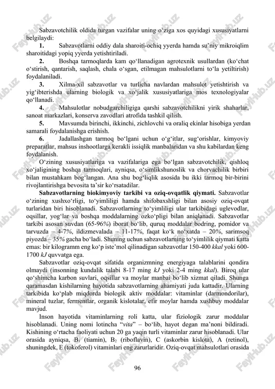eng foydalanish. o‘zining xususiyatlariga va vazifalariga ega bo‘lgan sabzavotchilik, qishloq xo‘jaligining boshqa tarmoqlari, ayniqsa, o‘simlikshunoslik va chorvachilik birbiri bilan mustahkam bog‘langan. ana shu bog‘liqlik asosida bu ikki tarmoq bir-birini rivojlantirishga bevosita ta’sir ko‘rsatadilar. sabzavotlarning biokimyoviy tarkibi va oziq-ovqatlik qiymati. sabzavotlar o‘zining xushxo‘rligi, to‘yimliligi hamda shifobaxshligi bilan asosiy oziq-ovqat turlaridan biri hisoblanadi. sabzavotlarning to‘yimliligi ular tarkibidagi uglevodlar, oqsillar, yog‘lar va boshqa moddalarning ozko‘pligi bilan aniqlanadi. sabzavotlar tarkibi asosan suvdan (65-96%) iborat bo‘lib, quruq moddalar bodring, pomidor va tarvuzda – 4-7%, ildizmevalada – 11-17%, faqat ko‘k no‘xatda – 20%, sarimsoq piyozda – 35% gacha bo‘ladi. shuning uchun sabzavotlarning to‘yimlilik qiymati katta emas: bir kilogramm eng ko‘p iste’mol qilinadigan sabzavotlar 150-400 kkal yoki 600-1700 kj quvvatga ega. sabzavotlar oziq-ovqat sifatida organizmning energiyaga talablarini qondira olmaydi (insonning kundalik talabi 8-17 ming kj yoki 2-4 ming kkal). biroq ular qo‘shimcha karbon suvlari, oqsillar va moylar manbai bo‘lib xizmat qiladi. shunga qaramasdan kishilarning hayotida sabzavotlarning ahamiyati …