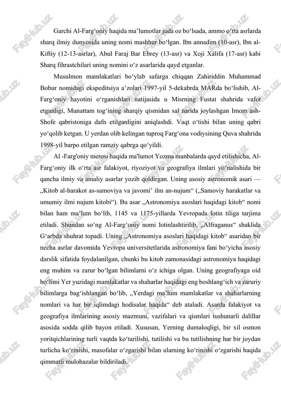 ri haqidagi kitob“ asaridan bir necha asrlar davomida yevropa universitetlarida astronomiya fani boʻyicha asosiy darslik sifatida foydalanilgan, chunki bu kitob zamonasidagi astronomiya haqidagi eng muhim va zarur boʻlgan bilimlarni oʻz ichiga olgan. uning geografiyaga oid boʻlimi yer yuzidagi mamlakatlar va shaharlar haqidagi eng boshlangʻich va zaruriy bilimlarga bagʻishlangan boʻlib, „yerdagi maʼlum mamlakatlar va shaharlarning nomlari va har bir iqlimdagi hodisalar haqida“ deb ataladi. asarda falakiyot va geografiya ilmlarining asosiy mazmuni, vazifalari va qismlari tushunarli dalillar asosida sodda qilib bayon etiladi. xususan, yerning dumaloqligi, bir xil osmon yoritqichlarining turli vaqtda koʻtarilishi, tutilishi va bu tutilishning har bir joydan turlicha koʻrinishi, masofalar oʻzgarishi bilan ularning koʻrinishi oʻzgarishi haqida qimmatli mulohazalar bildiriladi. umuman al-fargʻoniyning „astronomiya asoslari haqidagi kitob“ asari oʻrta asr musulmon sharqi mamlakatlaridagi, soʻng ispaniya orqali yevropa mamlakatlaridagi astronomiya ilmining rivojini boshlab berdi. qadimiy yunon ilmi, jumladan, astronomik ilmlar ham birinchi bor arabchadan tarjima qilingan risolalar orqali maʼlum boʻldi. al-fargʻoniy asarining lotincha …