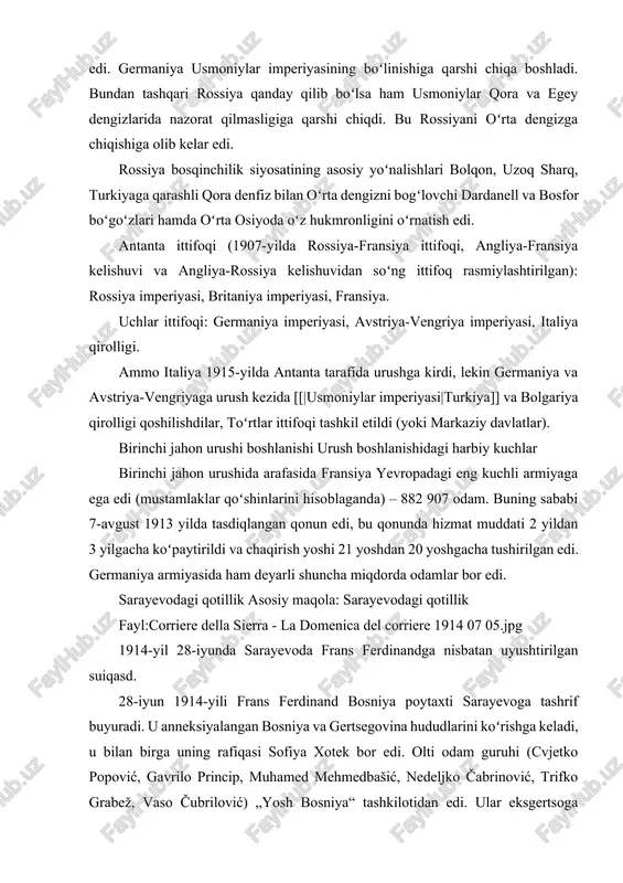 lar bor edi. sarayevodagi qotillik asosiy maqola: sarayevodagi qotillik fayl:corriere della sierra - la domenica del corriere 1914 07 05.jpg 1914-yil 28-iyunda sarayevoda frans ferdinandga nisbatan uyushtirilgan suiqasd. 28-iyun 1914-yili frans ferdinand bosniya poytaxti sarayevoga tashrif buyuradi. u anneksiyalangan bosniya va gertsegovina hududlarini koʻrishga keladi, u bilan birga uning rafiqasi sofiya xotek bor edi. olti odam guruhi (cvjetko popović, gavrilo princip, muhamed mehmedbašić, nedeljko čabrinović, trifko grabež, vaso čubrilović) „yosh bosniya“ tashkilotidan edi. ular eksgertsoga suiqasd uyushtirishlari kerak edi. eksgertsogning namoyishi kezida u rafiqasi bilan mashinada ketayotganda čabrinović mashinaga granata uloqtiradi, ammo granata tegmaydi. ayrim odamlar yaqin atrofda portlashdan jabrlanadilar, ammo ferdinandning namoyishi davom etadi. bir soat oʻtib ferdinand kasalxonadan chiqdi, u yerda u kasallarni tashrif buyurgan edi. uning kuzatib boruvchi soqchilari adashib boshqa koʻchaga ketdi va u yerda 19 yoshli bosniyalik serb millatchisi gavrilo princip turgan edi. u frans ferdinandni va rafiqasi sofiyani otib oʻldiradi. frans ferdinand avstriya-vengriya imperiyasining …