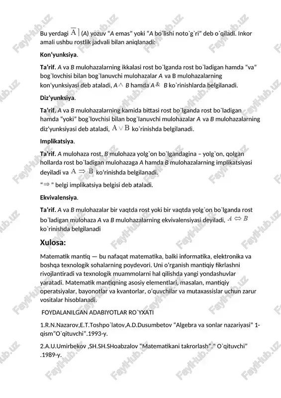 g`ri” deb o`qiladi. inkor amali ushbu rostlik jadvali bilan aniqlanadi: kon‘yunksiya. ta’rif. a va b mulohazalarning ikkalasi rost bo`lganda rost bo`ladigan hamda “va” bog`lovchisi bilan bog`lanuvchi mulohazalar a va b mulohazalarning kon‘yunksiyasi deb ataladi, ab hamda a b ko`rinishlarda belgilanadi. diz’yunksiya. ta’rif. a va b mulohazalarning kamida bittasi rost bo`lganda rost bo`ladigan hamda “yoki” bog`lovchisi bilan bog`lanuvchi mulohazalar a va b mulohazalarning diz’yunksiyasi deb ataladi, ko`rinishda belgilanadi. implikatsiya. ta’rif. a mulohaza rost, b mulohaza yolg`on bo`lgandagina – yolg`on, qolgan hollarda rost bo`ladigan mulohazaga a hamda b mulohazalarning implikatsiyasi deyiladi va ko‘rinishda belgilanadi. “” belgi implikatsiya belgisi deb ataladi. ekvivalensiya. ta’rif. a va b mulohazalar bir vaqtda rost yoki bir vaqtda yolg`on bo`lganda rost bo`ladigan mulohaza a va b mulohazalarning ekvivalensiyasi deyiladi, ko`rinishda belgilanadi xulosa: matematik mantiq — bu nafaqat matematika, balki informatika, elektronika va boshqa texnologik sohalarning poydevori. uni o‘rganish mantiqiy fikrlashni rivojlantiradi va texnologik muammolarni hal qilishda yangi yondashuvlar …