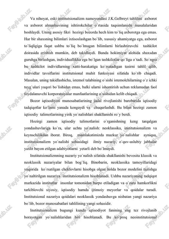 r yo`nalishlar � ayniqsa, institutsionalizm yo`nalishi sohasidagi ilmiy �nazariy, o`quv-uslubiy jabhalar yaxlit bayon etilgan adabiyotlarni yetarli deb bo`lmaydi. institutsionalizmning nazariy yo`nalish sifatida shakllanishi bevosita klassik va neoklassik nazariyalar bilan bog`liq. binobarin, neoklassika tamoyillaridagi yuqorida ko`rsatilgan cheklovlarni hisobga olgan holda bozor modelini tuzishga yo`naltirilgan nazariya � institutsionalizm hisoblanadi. ushbu nazariyaning tadqiqot markazida institutlar � insonlar tomonidan barpo etiladigan va o`zaro hamkorlikni tarkiblovchi siyosiy, iqtisodiy hamda ijtimoiy me�yorlar va qoidalar turadi. institutsional nazariya qoidalari neoklassik yondashuvga nisbatan yangi nazariya bo`lib, bozor munosabatlari tahlilining yangi sohasidir. institutsionalizm bugungi kunda iqtisodiyot fanining eng tez rivojlanib borayotgan yo`nalishlaridan biri hisoblanadi. bu ko`proq neoinstitutsional iqtisodiy nazariyaga yoki yanada kengroq aytadigan bo`lsak, neoinstitutsional nazariyaga yoki neoinstitutsionalizmga taalluqli. ilmiy manbalar [30, 32, 34, 40, 41, 47] guvohlik berishicha, neoinstitutsionalizm chuqur tarixiy ildizga ega. xix asr oxiri � xx asr boshida yuzaga kelgan �eski� institutsionalizmning dastlabki asoschilari bo`lib t.veblen, j.r.kommons va u.mitchellar hisoblanishadi. hozirgi zamon iqtisodchilari ularning ishlaridan bugungi …