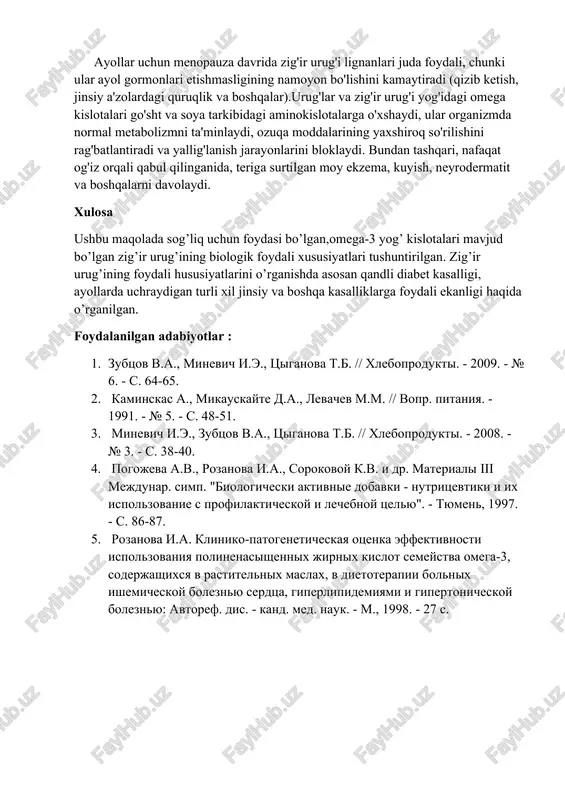 ard infarkti, aritmiya), keksalarning kasalliklari, koʻrish va eshitish nuqsonlari, xotira muammolari (miya faollashuvi), har qanday dermatologik muammolar, ovqat hazm qilish muammolari, gepatoz, o't pufagi kasalligi, oshqozon yarasi, diabet. ayollar uchun menopauza davrida zig'ir urug'i lignanlari juda foydali, chunki ular ayol gormonlari etishmasligining namoyon bo'lishini kamaytiradi (qizib ketish, jinsiy a'zolardagi quruqlik va boshqalar).urug'lar va zig'ir urug'i yog'idagi omega kislotalari go'sht va soya tarkibidagi aminokislotalarga o'xshaydi, ular organizmda normal metabolizmni ta'minlaydi, ozuqa moddalarining yaxshiroq so'rilishini rag'batlantiradi va yallig'lanish jarayonlarini bloklaydi. bundan tashqari, nafaqat og'iz orqali qabul qilinganida, teriga surtilgan moy ekzema, kuyish, neyrodermatit va boshqalarni davolaydi. xulosa ushbu maqolada sog’liq uchun foydasi bo’lgan,omega-3 yog’ kislotalari mavjud bo’lgan zig’ir urug’ining biologik foydali xususiyatlari tushuntirilgan. zig’ir urug’ining foydali hususiyatlarini o’rganishda asosan qandli diabet kasalligi, ayollarda uchraydigan turli xil jinsiy va boshqa kasalliklarga foydali ekanligi haqida o’rganilgan. foydalanilgan adabiyotlar : 1. zubtsov v.a., minevich i.e., tsiganova t.b. // xleboprodukti. - 2009. - № 6. - …