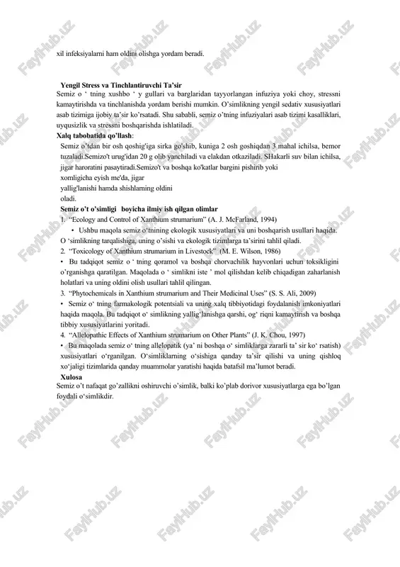 i xil infeksiyalarni ham oldini olishga yordam beradi. yengil stress va tinchlantiruvchi ta’sir semiz o ‘ tning xushbo ‘ y gullari va barglaridan tayyorlangan infuziya yoki choy, stressni kamaytirishda va tinchlanishda yordam berishi mumkin. o’simlikning yengil sedativ xususiyatlari asab tizimiga ijobiy ta’sir ko’rsatadi. shu sababli, semiz o’tning infuziyalari asab tizimi kasalliklari, uyqusizlik va stressni boshqarishda ishlatiladi. xalq tabobatida qo’llash: semiz o’tdan bir osh qoshig'iga sirka go'shib, kuniga 2 osh goshiqdan 3 mahal ichilsa, bemor tuzaladi.semizo't urug'idan 20 g olib yanchiladi va elakdan otkaziladi. shakarli suv bilan ichilsa, jigar haroratini pasaytiradi.semizo't va boshqa ko'katlar bargini pishirib yoki xomligicha eyish me'da, jigar yallig'lanishi hamda shishlarning oldini oladi. semiz o’t o’simligi boyicha ilmiy ish qilgan olimlar 1. “ecology and control of xanthium strumarium” (a. j. mcfarland, 1994) · ushbu maqola semiz o‘tnining ekologik xususiyatlari va uni boshqarish usullari haqida. o ‘simlikning tarqalishiga, uning o’sishi va ekologik tizimlarga ta’sirini tahlil qiladi. 2. “toxicology of …