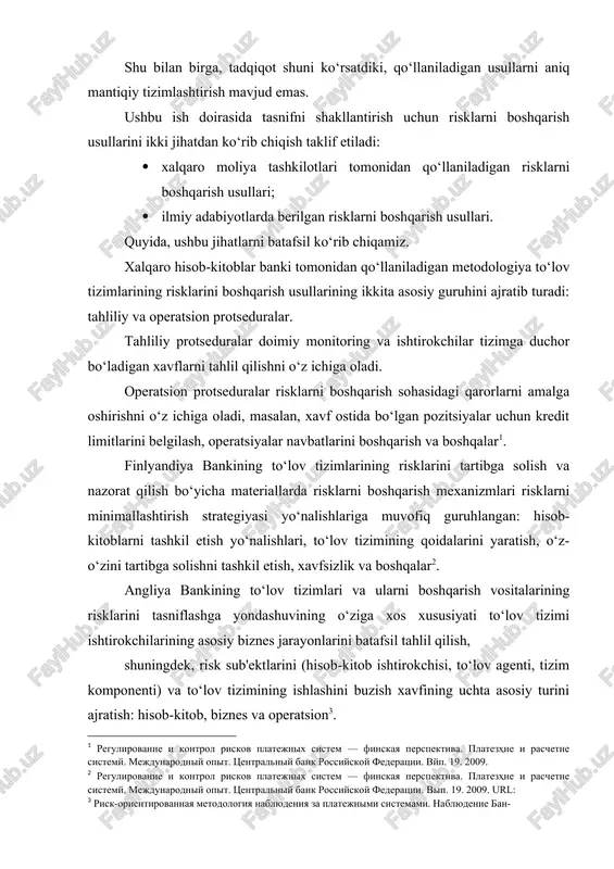 rov pullari; gibrid tizimlardan foydalanish va boshqalar); · operatsion risklarni boshqarish usullari. xalqaro hisob-kitoblar bankining yo‘riqnomalarida tavsiflangan operatsion risklarni boshqarish usullari, o‘z navbatida, uchta yo‘nalishga bo‘linadi: operatsion ishonchlilikni ta’minlash, xavfsizlikni ta’minlash va to‘lov tizimining uzluksiz ishlashini ta’minlash . operatsion kabi to‘lov tizimlarida riskning bunday turini boshqarish mexanizmlarini tahlil qilish jarayonida operatsion bank riskini tahlil qilishga bag'ishlangan materiallarga murojaat qilish tavsiya etiladi. rossiya federatsiyasi markaziy banki ushbu turdagi risklarni boshqarish usullari asosiy bo‘limlarga muvofiq guruhlangan. operatsion bank riskini boshqarish bosqichlari: aniqlash, baholash, monitoring qilish, nazorat qilish va risklarni minimallashtirish . ushbu tartibga solishda biznesning uzluksizligi mexanizmlaridan foydalanish operatsion riskni cheklashning umumiy chorasi sifatida ishlaydi. quyida, ilmiy adabiyotlarda topilgan to‘lov tizimlarining risklarini tasniflashning eng keng tarqalgan yondashuvlarini ko‘rib chiqamiz. e. v. kurdyumovaning ishlarida, to‘lov tizimlari uchun risklarni boshqarishning integratsiyalashgan tizimining uchta asosiy tarkibiy qismi tashkiliy (muassasalar va organlar), axborot (xavflar holati to‘g'risida ma’lumot to‘plash va tahlil qilish) va uslubiy (xavfni boshqarish siyosati, …