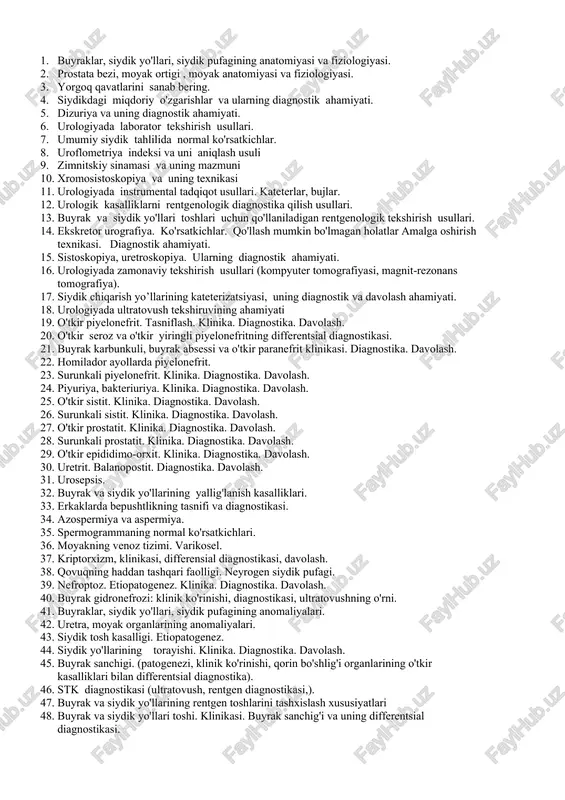sh yo’llarining kateterizatsiyasi, uning diagnostik va davolash ahamiyati. 18. urologiyada ultratovush tekshiruvining ahamiyati 19. o'tkir piyelonefrit. tasniflash. klinika. diagnostika. davolash. 20. o'tkir seroz va o'tkir yiringli piyelonefritning differentsial diagnostikasi. 21. buyrak karbunkuli, buyrak absessi va o'tkir paranefrit klinikasi. diagnostika. davolash. 22. homilador ayollarda piyelonefrit. 23. surunkali piyelonefrit. klinika. diagnostika. davolash. 24. piyuriya, bakteriuriya. klinika. diagnostika. davolash. 25. o'tkir sistit. klinika. diagnostika. davolash. 26. surunkali sistit. klinika. diagnostika. davolash. 27. o'tkir prostatit. klinika. diagnostika. davolash. 28. surunkali prostatit. klinika. diagnostika. davolash. 29. o'tkir epididimo-orxit. klinika. diagnostika. davolash. 30. uretrit. balanopostit. diagnostika. davolash. 31. urosepsis. 32. buyrak va siydik yo'llarining yallig'lanish kasalliklari. 33. erkaklarda bepushtlikning tasnifi va diagnostikasi. 34. azospermiya va aspermiya. 35. spermogrammaning normal ko'rsatkichlari. 36. moyakning venoz tizimi. varikosel. 37. kriptorxizm, klinikasi, differensial diagnostikasi, davolash. 38. qovuqning haddan tashqari faolligi. neyrogen siydik pufagi. 39. nefroptoz. etiopatogenez. klinika. diagnostika. davolash. 40. buyrak gidronefrozi: klinik ko'rinishi, diagnostikasi, ultratovushning o'rni. 41. buyraklar, siydik …