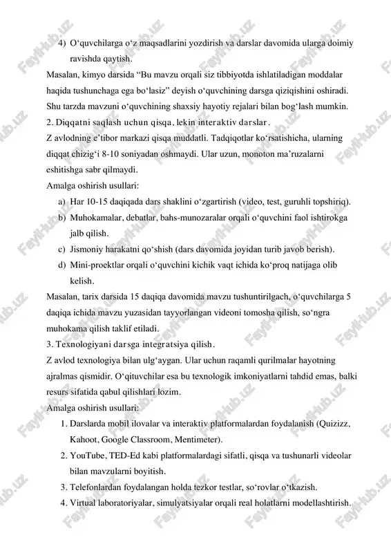 shamiz. 1. har bir darsga “nima uchun?” savoli orqali kirish. z avlod vakillari har qanday faoliyatda ma’no va foyda izlaydi. ular uchun darsdan olgan bilimlari real hayotda qanday qo‘l kelishi, kelajagiga qanday hissa qo‘shishi juda muhim. oddiygina “bu testda chiqadi” degan sabab ular uchun yetarli emas. amalga oshirish usullari: 1) har bir mavzuni hayotiy misollar bilan boshlash. 2) mavzu qayerda va qanday ishlatilishini ko‘rsatish. 3) o‘quvchilar bilan dars maqsadlarini birgalikda belgilash. 4) o‘quvchilarga o‘z maqsadlarini yozdirish va darslar davomida ularga doimiy ravishda qaytish. masalan, kimyo darsida “bu mavzu orqali siz tibbiyotda ishlatiladigan moddalar haqida tushunchaga ega bo‘lasiz” deyish o‘quvchining darsga qiziqishini oshiradi. shu tarzda mavzuni o‘quvchining shaxsiy hayotiy rejalari bilan bog‘lash mumkin. 2. diqqatni saqlash uchun qisqa, lekin interaktiv darslar. z avlodning e’tibor markazi qisqa muddatli. tadqiqotlar ko‘rsatishicha, ularning diqqat chizig‘i 8-10 soniyadan oshmaydi. ular uzun, monoton ma’ruzalarni eshitishga sabr qilmaydi. amalga oshirish usullari: a) har 10-15 daqiqada dars shaklini …