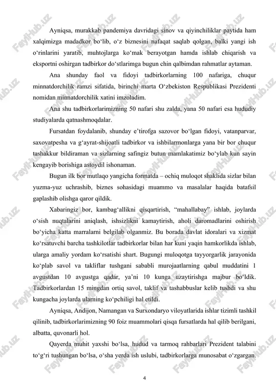 tadbirkorlar bilan har kuni yaqin hamkorlikda ishlab, ularga amaliy yordam ko‘rsatishi shart. bugungi muloqotga tayyorgarlik jarayonida ko‘plab savol va takliflar tushgani sababli murojaatlarning qabul muddatini 1 avgustdan 10 avgustga qadar, ya’ni 10 kunga uzaytirishga majbur bo‘ldik. tadbirkorlardan 15 mingdan ortiq savol, taklif va tashabbuslar kelib tushdi va shu kungacha joylarda ularning ko‘pchiligi hal etildi. ayniqsa, andijon, namangan va surxondaryo viloyatlarida ishlar tizimli tashkil qilinib, tadbirkorlarimizning 90 foiz muammolari qisqa fursatlarda hal qilib berilgani, albatta, quvonarli hol. qayerda muhit yaxshi bo‘lsa, hudud va tarmoq rahbarlari prezident talabini to‘g‘ri tushungan bo‘lsa, o‘sha yerda ish uslubi, tadbirkorlarga munosabat o‘zgargan. aksincha, tadbirkorning dardi bilan yashamagan, ular ko‘targan muammolarning ichiga kirmasdan, ko‘mak bermagan rahbarlar faoliyatiga esa, xalqimizning o‘zi baho beradi va bunday rahbarlarga bizning safimizda o‘rin yo‘q va kelajakda ham shunday bo‘ladi. bir narsani barchamiz aniq tushunib olishimiz lozim. tadbirkorlarimizning ushbu murojaatlari – amaldagi islohotlarimiz ko‘zgusidir. shu bois har bir vazirlik va idora rahbari, viloyat, …