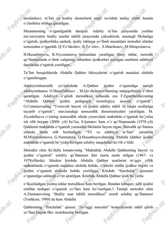 tanlay olishi hamda o‘zlashtira olishga qaratilgan. muammoning o‘rganilganlik darajasi. adabiy ta’lim jarayonida yoshlar ma’naviyatini badiiy asarlar tahlili jarayonida yuksaltirish, mustaqil fikrlashga o‘rgatish, ijodkorlikka undash, ijodiy ishlarga yo‘llash masalalari metodist olimlar tomonidan o‘rganildi. q.yo‘ldoshev, b.to‘xliev, s.matchonov, m.mirqosimova, h.husanboyeva, r.niyozmetova tomonidan yaratilgan ilmiy ishlar, metodik qo‘llanmalarda o‘zbek xalqining zabardast ijodkorlari yaratgan asarlarni adabiyot darslarida o‘rgatish yoritilgan . ta’lim bosqichlarida abdulla qahhor hikoyalarini o‘rgatish masalasi alohida o‘rganilmagan. adabiyotshunoslik yo‘nalishida a.qahhor ijodini o‘rganishga taniqli adabiyotshunos o.sharafiddinov , m.qo‘shchonov4larning tadqiqotlarida e’tibor qaratilgan. adabiyot o‘qitish metodikasi sohasida esa f.egamberdievaning “abdulla qahhor ijodini pedagogik texnologiya asosida o‘rgatish”; o.usmonovaning “yozuvchi hayoti va ijodini adabiy tahlil va talqin usullariga tayanib o‘rgatish”; mavzusidagi nomzodlik dissertastiyalari yaratilgan. m. ziyodullaeva o’zining nomzodlik ishida yozuvchini maktabda o’rganish bo’yicha ish olib borgan (2008- yil) bo’lsa, s.ismatov ham o’z qo’llanmasida (1978-yil) qahhorni maktabda o’rganish yuzasidan fikrlarini bayon etgan. metodik qo’llanma sifatida nashr etib boriladigan “til va adabiyot ta’limi” jurnalida m.mirzarahimova, g.nurmatova, q.husanboyevalarning abdulla qahhor ijodini …
