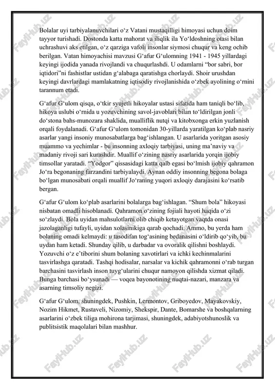 ini tarbiyalaydi. aynan oddiy insonning begona bolaga bo‘lgan munosabati orqali muallif jo‘raning yuqori axloqiy darajasini ko‘rsatib bergan. g‘afur g‘ulom ko‘plab asarlarini bolalarga bag‘ishlagan. “shum bola” hikoyasi nisbatan omadli hisoblanadi. qahramon o‘zining fojiali hayoti haqida o‘zi so‘zlaydi. bola uyidan mahsulotlarni olib chiqib ketayotgan vaqtda onasi jazolaganligi tufayli, uyidan xolasinikiga qarab qochadi. ammo, bu yerda ham bolaning omadi kelmaydi: u tasodifan tog‘asining bedanasini o‘ldirib qo‘yib, bu uydan ham ketadi. shunday qilib, u darbadar va ovoralik qilishni boshlaydi. yozuvchi o‘z e’tiborini shum bolaning xavotirlari va ichki kechinmalarini tasvirlashga qaratadi. tashqi hodisalar, narsalar va kichik qahramonni o‘rab turgan barchasini tasvirlash inson tuyg‘ularini chuqur namoyon qilishda xizmat qiladi. bunga barchasi bo‘ysunadi — voqea bayonotining nuqtai-nazari, manzara va asarning timsoliy negizi. g‘afur g‘ulom, shuningdek, pushkin, lermontov, griboyedov, mayakovskiy, nozim hikmet, rustaveli, nizomiy, shekspir, dante, bomarshe va boshqalarning asarlarini o‘zbek tiliga mohirona tarjimasi, shuningdek, adabiyotshunoslik va publitsistik maqolalari bilan mashhur. g‘afur g‘ulomning dunyo qarashi va badiiy didining …
