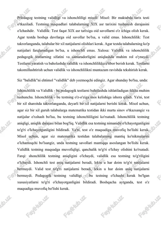 maqsadga muvofiqligi, qanchalik to'g'ri o'lchay olishini ko'rsatadi. farqi: shonchlilik testning aniqligini o'lchaydi, validlik esa testning to'g'riligini o'lchaydi. ishonchli test aniq natijalarni beradi, lekin u har doim to'g'ri natijalarni bermaydi. valid test to'g'ri natijalarni beradi, lekin u har doim aniq natijalarni bermaydi. pedagogik testning validligi - bu testning o'lchashi kerak bo'lgan xususiyatlarni to'g'ri o'lchayotganligini bildiradi. boshqacha aytganda, test o'z maqsadiga muvofiq bo'lishi kerak. masalan, matematika testi haqiqatan ham matematik bilimlarni o'lchashlisi kerak. agar testda tarixga oid savollar bo'lsa, u matematika bilimlarini emas, balki boshqa xususiyatlarni o'lchamoqda va shuning uchun valid emas. pedagogik testning validligini o'lchash uchun turli xil usullar mavjud:1. mazmun validligi (content validity): tushunchasi: test mavzuni to'liq qamrab olishi va mavzuning muhim elementlarini o'lchashi kerak. misol: matematika testida geometriya, algebra va hisob-kitob bo'yicha savollar bo'lishi kerak, chunki bu matematika fanining muhim elementlari.2. me'yorlar validligi (criterion-related validity): tushunchasi: test natijalari boshqa o'lchovlar (masalan, o'quv yutuqlari, psixologik testlar) bilan mos kelishi kerak. …